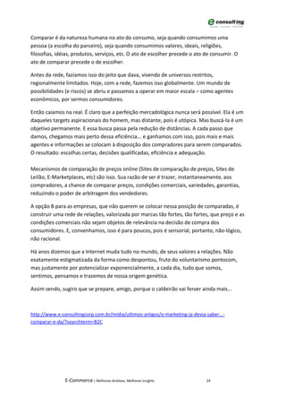 Comparar é da natureza humana no ato do consumo, seja quando consumimos uma
pessoa (a escolha do parceiro), seja quando consumimos valores, ideais, religiões,
filosofias, idéias, produtos, serviços, etc. O ato de escolher precede o ato de consumir. O
ato de comparar precede o de escolher.

Antes da rede, fazíamos isso do jeito que dava, vivendo de universos restritos,
regionalmente limitados. Hoje, com a rede, fazemos isso globalmente. Um mundo de
possibilidades (e riscos) se abriu e passamos a operar em maior escala – como agentes
econômicos, por sermos consumidores.

Então caiamos na real. É claro que a perfeição mercadológica nunca será possível. Ela é um
daqueles targets aspiracionais do homem, mas distante, pois é utópica. Mas buscá-la é um
objetivo permanente. E essa busca passa pela redução de distâncias. A cada passo que
damos, chegamos mais perto dessa eficiência... e ganhamos com isso, pois mais e mais
agentes e informações se colocam à disposição dos compradores para serem comparados.
O resultado: escolhas certas, decisões qualificadas, eficiência e adequação.

Mecanismos de comparação de preços online (Sites de comparação de preços, Sites de
Leilão, E-Marketplaces, etc) são isso. Sua razão de ser é trazer, instantaneamente, aos
compradores, a chance de comparar preços, condições comerciais, variedades, garantias,
reduzindo o poder de arbitragem dos vendedores.

A opção B para as empresas, que não querem se colocar nessa posição de comparadas, é
construir uma rede de relações, valorizada por marcas tão fortes, tão fortes, que preço e as
condições comerciais não sejam objetos de relevância na decisão de compra dos
consumidores. E, convenhamos, isso é para poucos, pois é sensorial, portanto, não-lógico,
não racional.

Há anos dizemos que a Internet muda tudo no mundo, de seus valores a relações. Não
exatamente estigmatizada da forma como despontou, fruto do voluntarismo pontocom,
mas justamente por potencializar exponencialmente, a cada dia, tudo que somos,
sentimos, pensamos e trazemos de nossa origem genética.

Assim sendo, sugiro que se prepare, amigo, porque o caldeirão vai ferver ainda mais...



http://www.e-consultingcorp.com.br/midia/ultimos-artigos/o-marketing-ja-devia-saber...-
comparar-e-da/?searchterm=B2C




               E-Commerce | Melhores Análises, Melhores Insights              24
 