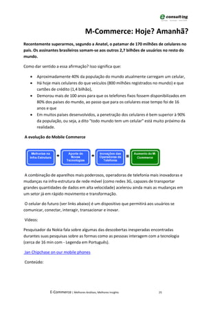 M-Commerce: Hoje? Amanhã?
Recentemente superarmos, segundo a Anatel, o patamar de 170 milhões de celulares no
país. Os assinantes brasileiros somam-se aos outros 2,7 bilhões de usuários no resto do
mundo.

Como dar sentido a essa afirmação? Isso significa que:

   •   Aproximadamente 40% da população do mundo atualmente carregam um celular,
   •   Há hoje mais celulares do que veículos (800 milhões registrados no mundo) e que
       cartões de crédito (1,4 bilhão),
   •   Demorou mais de 100 anos para que os telefones fixos fossem disponibilizados em
       80% dos países do mundo, ao passo que para os celulares esse tempo foi de 16
       anos e que
   •   Em muitos países desenvolvidos, a penetração dos celulares é bem superior à 90%
       da população, ou seja, a dito "todo mundo tem um celular" está muito próximo da
       realidade.

A evolução do Mobile Commerce




A combinação de aparelhos mais poderosos, operadoras de telefonia mais inovadoras e
mudanças na infra-estrutura de rede móvel (como redes 3G, capazes de transportar
grandes quantidades de dados em alta velocidade) acelerou ainda mais as mudanças em
um setor já em rápido movimento e transformação.

 O celular do futuro (ver links abaixo) é um dispositivo que permitirá aos usuários se
comunicar, conectar, interagir, transacionar e inovar.

Vídeos:

Pesquisador da Nokia fala sobre algumas das descobertas inesperadas encontradas
durantes suas pesquisas sobre as formas como as pessoas interagem com a tecnologia
(cerca de 16 min com - Legenda em Português).

Jan Chipchase on our mobile phones

Conteúdo:




               E-Commerce | Melhores Análises, Melhores Insights             25
 