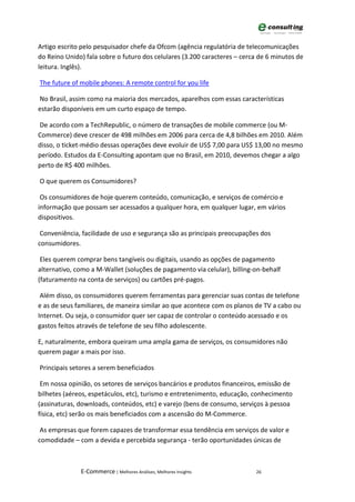 Artigo escrito pelo pesquisador chefe da Ofcom (agência regulatória de telecomunicações
do Reino Unido) fala sobre o futuro dos celulares (3.200 caracteres – cerca de 6 minutos de
leitura. Inglês).

The future of mobile phones: A remote control for you life

No Brasil, assim como na maioria dos mercados, aparelhos com essas características
estarão disponíveis em um curto espaço de tempo.

De acordo com a TechRepublic, o número de transações de mobile commerce (ou M-
Commerce) deve crescer de 498 milhões em 2006 para cerca de 4,8 bilhões em 2010. Além
disso, o ticket-médio dessas operações deve evoluir de US$ 7,00 para US$ 13,00 no mesmo
período. Estudos da E-Consulting apontam que no Brasil, em 2010, devemos chegar a algo
perto de R$ 400 milhões.

O que querem os Consumidores?

 Os consumidores de hoje querem conteúdo, comunicação, e serviços de comércio e
informação que possam ser acessados a qualquer hora, em qualquer lugar, em vários
dispositivos.

 Conveniência, facilidade de uso e segurança são as principais preocupações dos
consumidores.

 Eles querem comprar bens tangíveis ou digitais, usando as opções de pagamento
alternativo, como a M-Wallet (soluções de pagamento via celular), billing-on-behalf
(faturamento na conta de serviços) ou cartões pré-pagos.

 Além disso, os consumidores querem ferramentas para gerenciar suas contas de telefone
e as de seus familiares, de maneira similar ao que acontece com os planos de TV a cabo ou
Internet. Ou seja, o consumidor quer ser capaz de controlar o conteúdo acessado e os
gastos feitos através de telefone de seu filho adolescente.

E, naturalmente, embora queiram uma ampla gama de serviços, os consumidores não
querem pagar a mais por isso.

Principais setores a serem beneficiados

 Em nossa opinião, os setores de serviços bancários e produtos financeiros, emissão de
bilhetes (aéreos, espetáculos, etc), turismo e entretenimento, educação, conhecimento
(assinaturas, downloads, conteúdos, etc) e varejo (bens de consumo, serviços à pessoa
física, etc) serão os mais beneficiados com a ascensão do M-Commerce.

 As empresas que forem capazes de transformar essa tendência em serviços de valor e
comodidade – com a devida e percebida segurança - terão oportunidades únicas de



              E-Commerce | Melhores Análises, Melhores Insights           26
 
