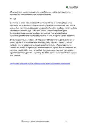 diferenciar-se da concorrência, garantir novas fontes de receita e, principalmente,
incrementar o relacionamento com seus consumidores.

Ou seja

O aumento da oferta e da adesão ao M-Commerce é fruto da combinação de novas
tecnologias em infra-estrutura de telecomunicações e aparelhos celulares, associados a
uma postura mais inovadoras das operadoras de telefonia (em função de menor regulação
e aumento da competição) e a uma forte e sólida campanha de informação e
demonstração de vantagens e benefícios aos usuários. Para tal, usabilidade e
experimentação são variáveis-chave no processo de comunicação e “venda” do serviço.

 Em outras palavras, a adoção de estratégias de Mobile Commerce, por sua vez, não se
limita à instalação de plataformas de tecnologia – essa é a parte “simples”. Estudos
realizados em mercados mais maduros (especialmente Japão e Áustria) apontam o
caminho das pedras: as organizações devem também ser capazes de criar campanhas de
marketing e publicidade; gerir a privacidade dos consumidores, cumprir os requisitos
regulatórios diversos, garantir a segurança dos dados e ainda criar um modelo de negócio
bem sucedido.



http://www.e-consultingcorp.com.br/midia/ultimos-artigos/m-commerce-hoje-amanha




              E-Commerce | Melhores Análises, Melhores Insights            27
 