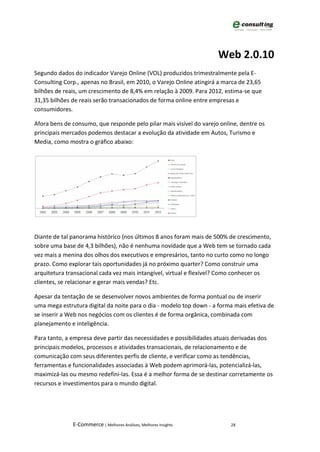Web 2.0.10
Segundo dados do indicador Varejo Online (VOL) produzidos trimestralmente pela E-
Consulting Corp., apenas no Brasil, em 2010, o Varejo Online atingirá a marca de 23,65
bilhões de reais, um crescimento de 8,4% em relação à 2009. Para 2012, estima-se que
31,35 bilhões de reais serão transacionados de forma online entre empresas e
consumidores.

Afora bens de consumo, que responde pelo pilar mais visível do varejo online, dentre os
principais mercados podemos destacar a evolução da atividade em Autos, Turismo e
Media, como mostra o gráfico abaixo:




Diante de tal panorama histórico (nos últimos 8 anos foram mais de 500% de crescimento,
sobre uma base de 4,3 bilhões), não é nenhuma novidade que a Web tem se tornado cada
vez mais a menina dos olhos dos executivos e empresários, tanto no curto como no longo
prazo. Como explorar tais oportunidades já no próximo quarter? Como construir uma
arquitetura transacional cada vez mais intangível, virtual e flexível? Como conhecer os
clientes, se relacionar e gerar mais vendas? Etc.

Apesar da tentação de se desenvolver novos ambientes de forma pontual ou de inserir
uma mega estrutura digital da noite para o dia - modelo top down - a forma mais efetiva de
se inserir a Web nos negócios com os clientes é de forma orgânica, combinada com
planejamento e inteligência.

Para tanto, a empresa deve partir das necessidades e possibilidades atuais derivadas dos
principais modelos, processos e atividades transacionais, de relacionamento e de
comunicação com seus diferentes perfis de cliente, e verificar como as tendências,
ferramentas e funcionalidades associadas à Web podem aprimorá-las, potencializá-las,
maximizá-las ou mesmo redefini-las. Essa é a melhor forma de se destinar corretamente os
recursos e investimentos para o mundo digital.




              E-Commerce | Melhores Análises, Melhores Insights           28
 