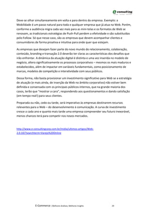 Deve-se olhar simultaneamente em volta e para dentro da empresa. Exemplo: a
Mobilidade é um passo natural para toda e qualquer empresa que já atua na Web. Porém,
conforme a audiência migra cada vez mais para as mini-telas e os formatos de Web se
renovam, as tradicionais estratégias de Push-Pull perdem a efetividade e são substituídas
pelo Follow. Só que nesse caso, são as empresas que devem acompanhar clientes e
consumidores de forma proativa e intuitiva para onde quer que estejam.

As empresas que desejam fazer parte do novo mundo do relacionamento, colaboração,
conteúdo, branding e transação 2.0 deverão ter claras as características dos desafios que
irão enfrentar. A dinâmica da atuação digital é distinta e uma vez inserida no modelo de
negócio, altera significativamente os processos corporativos – mesmos os mais maduros e
estabelecidos, além de impactar em variáveis fundamentais, como posicionamento de
marcas, modelos de competição e interatividade com seus públicos.

Dessa forma, não basta provisionar um investimento significativo para Web se a estratégia
de atuação (e mais ainda, de inserção da Web no âmbito corporativo) não estiver bem
definida e consensada com os principais públicos internos, que na grande maioria dos
casos, terão que “mostrar a cara”, respondendo aos questionamentos e dando satisfação
(em tempo real!) para seus clientes.

Preparada ou não, cedo ou tarde, será imperativo às empresas destinarem recursos
relevantes para a Web – do desenvolvimento à comunicação. A curva de investimento
cresce a cada ano e quanto mais tarde uma empresa compreender seu futuro inexorável,
menos chances terá para competir nos novos mercados.



http://www.e-consultingcorp.com.br/midia/ultimos-artigos/Web-
2.0.10/?searchterm=Varejo%20Online




              E-Commerce | Melhores Análises, Melhores Insights           29
 