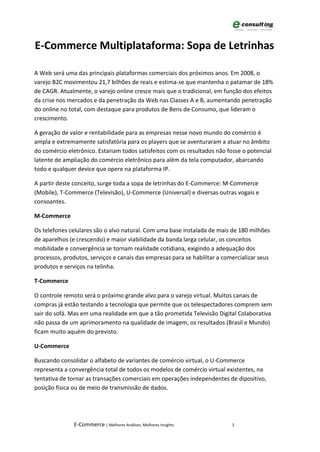 E-Commerce Multiplataforma: Sopa de Letrinhas

A Web será uma das principais plataformas comerciais dos próximos anos. Em 2008, o
varejo B2C movimentou 21,7 bilhões de reais e estima-se que mantenha o patamar de 18%
de CAGR. Atualmente, o varejo online cresce mais que o tradicional, em função dos efeitos
da crise nos mercados e da penetração da Web nas Classes A e B, aumentando penetração
do online no total, com destaque para produtos de Bens de Consumo, que lideram o
crescimento.

A geração de valor e rentabilidade para as empresas nesse novo mundo do comércio é
ampla e extremamente satisfatória para os players que se aventuraram a atuar no âmbito
do comércio eletrônico. Estariam todos satisfeitos com os resultados não fosse o potencial
latente de ampliação do comércio eletrônico para além da tela computador, abarcando
todo e qualquer device que opere na plataforma IP.

A partir deste conceito, surge toda a sopa de letrinhas do E-Commerce: M-Commerce
(Mobile), T-Commerce (Televisão), U-Commerce (Universal) e diversas outras vogais e
consoantes.

M-Commerce

Os telefones celulares são o alvo natural. Com uma base instalada de mais de 180 milhões
de aparelhos (e crescendo) e maior viabilidade da banda larga celular, os conceitos
mobilidade e convergência se tornam realidade cotidiana, exigindo a adequação dos
processos, produtos, serviços e canais das empresas para se habilitar a comercializar seus
produtos e serviços na telinha.

T-Commerce

O controle remoto será o próximo grande alvo para o varejo virtual. Muitos canais de
compras já estão testando a tecnologia que permite que os telespectadores comprem sem
sair do sofá. Mas em uma realidade em que a tão prometida Televisão Digital Colaborativa
não passa de um aprimoramento na qualidade de imagem, os resultados (Brasil e Mundo)
ficam muito aquém do previsto.

U-Commerce

Buscando consolidar o alfabeto de variantes de comércio virtual, o U-Commerce
representa a convergência total de todos os modelos de comércio virtual existentes, na
tentativa de tornar as transações comerciais em operações independentes de dipositivo,
posição física ou de meio de transmissão de dados.




               E-Commerce | Melhores Análises, Melhores Insights           3
 