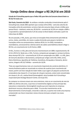Varejo Online deve chegar a R$ 24,9 bi em 2010
Estudo da E-Consulting aponta que o Índice VOL para Bens de Consumo deverá bater os
R$ 10,7 bi neste ano

São Paulo, Fevereiro de 2010 - As análises e estudos conduzidos trimestralmente pela E-
Consulting Corp. desde 2002 apontam que o varejo online (VOL) - soma dos volumes de
transações online de automóveis, turismo e bens de consumo (lojas virtuais e leilões para
pessoa física) – totalizará, neste ano, R$ 24,9 bi – aumento de 14,22% em relação a 2009 e
o equivalente a aproximadamente 4,1% do varejo no Brasil (dados estimados a partir do
índice-base do IBGE).

No ano passado, o VOL_Autos, que inclui as transações feitas diretamente pela Web de
carros, motos, caminhões, etc novos e usados (incluindo auto-peças) e também as
transações online via concessionárias, totalizou R$ 8,1 bi. Em 2010, montadoras,
revendedoras, concessionárias e demais atores da cadeia automobilística devem chegar a
R$ 9 bi, um crescimento de 11,1% frente a 2009.

O VOL_Turismo e o VOL_Bens de Consumo movimentaram em 2009, respectivamente, R$
4,5 bi e R$ 9,2 bi. Neste ano, o VOL_Turismo, composto por passagens e serviços turísticos,
deve alcançar R$ 5,2 bi – crescimento de 15,5% em comparação com 2009 – e o VOL_Bens
de Consumo (duráveis e não duráveis), composto por artigos como CDs, DVDs, Livros,
Eletro-Eletrônicos, Aparelhos de Telefonia, Cosméticos, Brinquedos e Vestuário, dentre
outros, chegará a R$ 10,7 bilhões – aumento de 16,3%.

“Este ano experimentamos mais um crescimento importante do comércio eletrônico. O
mesmo fenômeno pode ser encontrado no número de usuários (com crescimento até
maior), porém com leve redução do ticket médio o que sugere um pequeno acréscimo de
compradores das classes B- e C nas bases de e-buyers nacionais, ainda muito concentradas
em classes A, B+ e B., analisa Daniel Domeneghetti, sócio-fundador da E-Consulting e
responsável pelo Strategy Research Center, do Grupo ECC.

Ao comparar os números atuais com anos anteriores, nota-se um crescimento de mais de
500% nos últimos oito anos, o que leva os investimentos digitais ao foco principal dos
executivos e empresários. Domeneghetti ressalta que será imperativo às empresas
destinarem recursos relevantes para a Web. “A curva dos investimentos vai de
Desenvolvimento à Comunicação, crescendo a cada ano, e quanto mais tarde uma empresa
compreender seu futuro inexorável, menos chances terá para competir nos novos
mercados”.




              E-Commerce | Melhores Análises, Melhores Insights            30
 