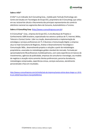 Sobre o VOL®

O VOL® é um indicador da E-Consulting Corp., medido pelo TechLab (Technology Lab -
Centro de Estudos em Tecnologias do Grupo ECC, proprietário da E-Consulting), que utiliza
em seu racional de cálculo o faturamento dos principais representantes do comércio
eletrônico nacional nos segmentos Bens de Consumo, Automobilístico e Turismo.

Sobre a E-Consulting Corp. (http://www.e-consultingcorp.com.br)

A E-Consulting® Corp., empresa do Grupo ECC, é uma Boutique de Projetos e
Conhecimento 100% brasileira, especializada nos setores e práticas de TI, Internet, Mídia,
Telecom e Contact Center. Líder na criação, desenvolvimento e implementação de
estratégias e serviços profissionais em TI, E-Business e Comunicação Digital, a empresa
atua no tripé Consultoria de Negócios, Análise e Desenvolvimento Tecnológico e
Comunicação 360o., desenvolvendo projetos e soluções a partir de metodologias
proprietárias, associadas às metodologias golden-standard de mercado. Formada por
aproximadamente 90 profissionais multidisciplinares, com vasta experiência em bancos de
investimentos, agências de publicidade, empresas de consultoria e tecnologia, seu modelo
de negócios e atuação reúne somente clientes preferenciais, parcerias duradouras,
metodologias comprovadas, experiências únicas, serviços exclusivos, atendimento
personalizado e foco em resultados.



http://www.e-consultingcorp.com.br/midia/sala-de-imprensa/varejo-online-deve-chegar-a-r-24-9-
bi-em-2010/?searchterm=Varejo%20Online




               E-Commerce | Melhores Análises, Melhores Insights             31
 