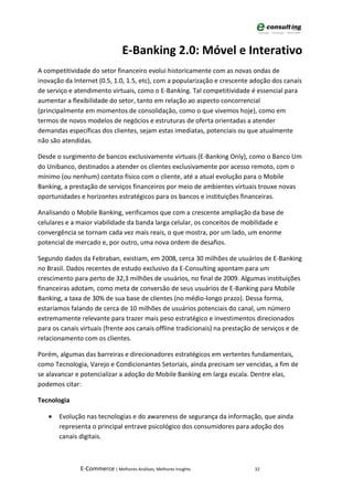 E-Banking 2.0: Móvel e Interativo
A competitividade do setor financeiro evolui historicamente com as novas ondas de
inovação da Internet (0.5, 1.0, 1.5, etc), com a popularização e crescente adoção dos canais
de serviço e atendimento virtuais, como o E-Banking. Tal competitividade é essencial para
aumentar a flexibilidade do setor, tanto em relação ao aspecto concorrencial
(principalmente em momentos de consolidação, como o que vivemos hoje), como em
termos de novos modelos de negócios e estruturas de oferta orientadas a atender
demandas específicas dos clientes, sejam estas imediatas, potenciais ou que atualmente
não são atendidas.

Desde o surgimento de bancos exclusivamente virtuais (E-Banking Only), como o Banco Um
do Unibanco, destinados a atender os clientes exclusivamente por acesso remoto, com o
mínimo (ou nenhum) contato físico com o cliente, até a atual evolução para o Mobile
Banking, a prestação de serviços financeiros por meio de ambientes virtuais trouxe novas
oportunidades e horizontes estratégicos para os bancos e instituições financeiras.

Analisando o Mobile Banking, verificamos que com a crescente ampliação da base de
celulares e a maior viabilidade da banda larga celular, os conceitos de mobilidade e
convergência se tornam cada vez mais reais, o que mostra, por um lado, um enorme
potencial de mercado e, por outro, uma nova ordem de desafios.

Segundo dados da Febraban, existiam, em 2008, cerca 30 milhões de usuários de E-Banking
no Brasil. Dados recentes de estudo exclusivo da E-Consulting apontam para um
crescimento para perto de 32,3 milhões de usuários, no final de 2009. Algumas instituições
financeiras adotam, como meta de conversão de seus usuários de E-Banking para Mobile
Banking, a taxa de 30% de sua base de clientes (no médio-longo prazo). Dessa forma,
estaríamos falando de cerca de 10 milhões de usuários potenciais do canal, um número
extremamente relevante para trazer mais peso estratégico e investimentos direcionados
para os canais virtuais (frente aos canais offline tradicionais) na prestação de serviços e de
relacionamento com os clientes.

Porém, algumas das barreiras e direcionadores estratégicos em vertentes fundamentais,
como Tecnologia, Varejo e Condicionantes Setoriais, ainda precisam ser vencidas, a fim de
se alavancar e potencializar a adoção do Mobile Banking em larga escala. Dentre elas,
podemos citar:

Tecnologia

   •   Evolução nas tecnologias e do awareness de segurança da informação, que ainda
       representa o principal entrave psicológico dos consumidores para adoção dos
       canais digitais.



               E-Commerce | Melhores Análises, Melhores Insights             32
 