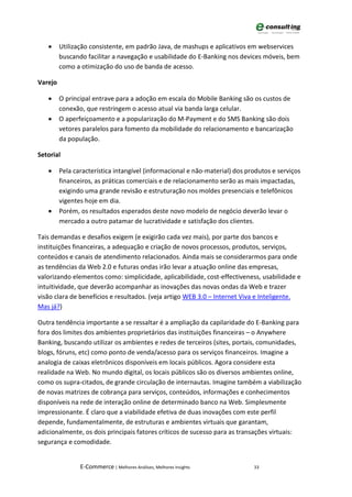 •     Utilização consistente, em padrão Java, de mashups e aplicativos em webservices
         buscando facilitar a navegação e usabilidade do E-Banking nos devices móveis, bem
         como a otimização do uso de banda de acesso.

Varejo

   •     O principal entrave para a adoção em escala do Mobile Banking são os custos de
         conexão, que restringem o acesso atual via banda larga celular.
   •     O aperfeiçoamento e a popularização do M-Payment e do SMS Banking são dois
         vetores paralelos para fomento da mobilidade do relacionamento e bancarização
         da população.

Setorial

   •     Pela característica intangível (informacional e não-material) dos produtos e serviços
         financeiros, as práticas comerciais e de relacionamento serão as mais impactadas,
         exigindo uma grande revisão e estruturação nos moldes presenciais e telefônicos
         vigentes hoje em dia.
   •     Porém, os resultados esperados deste novo modelo de negócio deverão levar o
         mercado a outro patamar de lucratividade e satisfação dos clientes.

Tais demandas e desafios exigem (e exigirão cada vez mais), por parte dos bancos e
instituições financeiras, a adequação e criação de novos processos, produtos, serviços,
conteúdos e canais de atendimento relacionados. Ainda mais se considerarmos para onde
as tendências da Web 2.0 e futuras ondas irão levar a atuação online das empresas,
valorizando elementos como: simplicidade, aplicabilidade, cost-effectiveness, usabilidade e
intuitividade, que deverão acompanhar as inovações das novas ondas da Web e trazer
visão clara de benefícios e resultados. (veja artigo WEB 3.0 – Internet Viva e Inteligente.
Mas já?)

Outra tendência importante a se ressaltar é a ampliação da capilaridade do E-Banking para
fora dos limites dos ambientes proprietários das instituições financeiras – o Anywhere
Banking, buscando utilizar os ambientes e redes de terceiros (sites, portais, comunidades,
blogs, fóruns, etc) como ponto de venda/acesso para os serviços financeiros. Imagine a
analogia de caixas eletrônicos disponíveis em locais públicos. Agora considere esta
realidade na Web. No mundo digital, os locais públicos são os diversos ambientes online,
como os supra-citados, de grande circulação de internautas. Imagine também a viabilização
de novas matrizes de cobrança para serviços, conteúdos, informações e conhecimentos
disponíveis na rede de interação online de determinado banco na Web. Simplesmente
impressionante. É claro que a viabilidade efetiva de duas inovações com este perfil
depende, fundamentalmente, de estruturas e ambientes virtuais que garantam,
adicionalmente, os dois principais fatores críticos de sucesso para as transações virtuais:
segurança e comodidade.


                E-Commerce | Melhores Análises, Melhores Insights            33
 