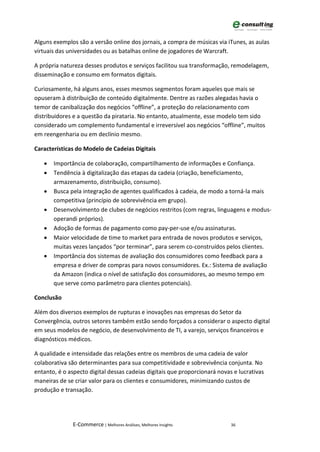 Alguns exemplos são a versão online dos jornais, a compra de músicas via iTunes, as aulas
virtuais das universidades ou as batalhas online de jogadores de Warcraft.

A própria natureza desses produtos e serviços facilitou sua transformação, remodelagem,
disseminação e consumo em formatos digitais.

Curiosamente, há alguns anos, esses mesmos segmentos foram aqueles que mais se
opuseram à distribuição de conteúdo digitalmente. Dentre as razões alegadas havia o
temor de canibalização dos negócios “offline”, a proteção do relacionamento com
distribuidores e a questão da pirataria. No entanto, atualmente, esse modelo tem sido
considerado um complemento fundamental e irreversível aos negócios “offline”, muitos
em reengenharia ou em declínio mesmo.

Características do Modelo de Cadeias Digitais

   •   Importância de colaboração, compartilhamento de informações e Confiança.
   •   Tendência à digitalização das etapas da cadeia (criação, beneficiamento,
       armazenamento, distribuição, consumo).
   •   Busca pela integração de agentes qualificados à cadeia, de modo a torná-la mais
       competitiva (princípio de sobrevivência em grupo).
   •   Desenvolvimento de clubes de negócios restritos (com regras, linguagens e modus-
       operandi próprios).
   •   Adoção de formas de pagamento como pay-per-use e/ou assinaturas.
   •   Maior velocidade de time to market para entrada de novos produtos e serviços,
       muitas vezes lançados “por terminar”, para serem co-construídos pelos clientes.
   •   Importância dos sistemas de avaliação dos consumidores como feedback para a
       empresa e driver de compras para novos consumidores. Ex.: Sistema de avaliação
       da Amazon (indica o nível de satisfação dos consumidores, ao mesmo tempo em
       que serve como parâmetro para clientes potenciais).

Conclusão

Além dos diversos exemplos de rupturas e inovações nas empresas do Setor da
Convergência, outros setores também estão sendo forçados a considerar o aspecto digital
em seus modelos de negócio, de desenvolvimento de TI, a varejo, serviços financeiros e
diagnósticos médicos.

A qualidade e intensidade das relações entre os membros de uma cadeia de valor
colaborativa são determinantes para sua competitividade e sobrevivência conjunta. No
entanto, é o aspecto digital dessas cadeias digitais que proporcionará novas e lucrativas
maneiras de se criar valor para os clientes e consumidores, minimizando custos de
produção e transação.




               E-Commerce | Melhores Análises, Melhores Insights            36
 