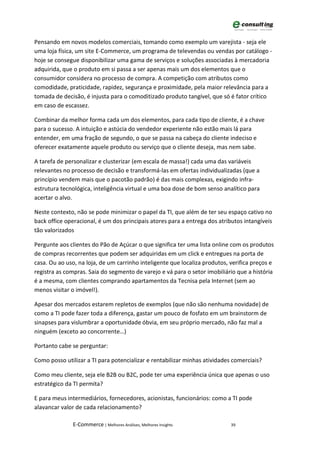 Pensando em novos modelos comerciais, tomando como exemplo um varejista - seja ele
uma loja física, um site E-Commerce, um programa de televendas ou vendas por catálogo -
hoje se consegue disponibilizar uma gama de serviços e soluções associadas à mercadoria
adquirida, que o produto em si passa a ser apenas mais um dos elementos que o
consumidor considera no processo de compra. A competição com atributos como
comodidade, praticidade, rapidez, segurança e proximidade, pela maior relevância para a
tomada de decisão, é injusta para o comoditizado produto tangível, que só é fator crítico
em caso de escassez.

Combinar da melhor forma cada um dos elementos, para cada tipo de cliente, é a chave
para o sucesso. A intuição e astúcia do vendedor experiente não estão mais lá para
entender, em uma fração de segundo, o que se passa na cabeça do cliente indeciso e
oferecer exatamente aquele produto ou serviço que o cliente deseja, mas nem sabe.

A tarefa de personalizar e clusterizar (em escala de massa!) cada uma das variáveis
relevantes no processo de decisão e transformá-las em ofertas individualizadas (que a
princípio vendem mais que o pacotão padrão) é das mais complexas, exigindo infra-
estrutura tecnológica, inteligência virtual e uma boa dose de bom senso analítico para
acertar o alvo.

Neste contexto, não se pode minimizar o papel da TI, que além de ter seu espaço cativo no
back office operacional, é um dos principais atores para a entrega dos atributos intangíveis
tão valorizados

Pergunte aos clientes do Pão de Açúcar o que significa ter uma lista online com os produtos
de compras recorrentes que podem ser adquiridas em um click e entregues na porta de
casa. Ou ao uso, na loja, de um carrinho inteligente que localiza produtos, verifica preços e
registra as compras. Saia do segmento de varejo e vá para o setor imobiliário que a história
é a mesma, com clientes comprando apartamentos da Tecnisa pela Internet (sem ao
menos visitar o imóvel!).

Apesar dos mercados estarem repletos de exemplos (que não são nenhuma novidade) de
como a TI pode fazer toda a diferença, gastar um pouco de fosfato em um brainstorm de
sinapses para vislumbrar a oportunidade óbvia, em seu próprio mercado, não faz mal a
ninguém (exceto ao concorrente…)

Portanto cabe se perguntar:

Como posso utilizar a TI para potencializar e rentabilizar minhas atividades comerciais?

Como meu cliente, seja ele B2B ou B2C, pode ter uma experiência única que apenas o uso
estratégico da TI permita?

E para meus intermediários, fornecedores, acionistas, funcionários: como a TI pode
alavancar valor de cada relacionamento?

               E-Commerce | Melhores Análises, Melhores Insights            39
 