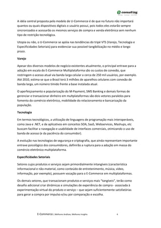 A idéia central proposta pelo modelo de U-Commerce é de que no futuro não importará
quantos ou quais dispositivos digitais o usuário possui, pois todos eles estarão sempre
sincronizados e acessarão os mesmos serviços de compra e venda eletrônica sem nenhum
tipo de restrição tecnológica.

Utopia ou não, o U-Commerce se apóia nas tendências do tripé VTS (Varejo, Tecnologia e
Especificidades Setoriais) para evidenciar sua possível tangibilização no médio e longo
prazo.

Varejo

Apesar dos diversos modelos de negócio existentes atualmente, o principal entrave para a
adoção em escala do E-Commerce Multiplataforma são os custos de conexão, que
restringem o acesso atual via banda larga celular a cerca de 250 mil usuários, por exemplo.
Até 2010, estima-se que o Brasil terá 3 milhões de aparelhos celulares com conexão de
banda larga, um número tímido frente a base instalada atual.

O aperfeiçoamento e popularização do M-Payment, SMS Banking e demais formas de
gerenciar e transacionar dinheiro em multplataformas são dois vetores paralelos para
fomento do comércio eletrônico, mobilidade do relacionamento e bancarização da
população.

Tecnologia

Em termos tecnológicos, a utilização de linguagens de programação mais interoperáveis,
como Java e .NET, e de aplicativos em conceitos SOA, SaaS, Webservices, Mashups, etc
buscam facilitar a navegação e usabilidade de interfaces comerciais, otimizando o uso de
banda de acesso (e da paciência do consumidor).

A evolução nas tecnologias de segurança e criptografia, que ainda representam importante
entrave psicológico dos consumidores, definirão a ruptura para a adoção em massa do
comércio eletrônico multiplataforma.

Especificidades Setoriais

Setores cujos produtos e serviços sejam primordialmente intangíveis (característica
informacional e não-material, como conteúdo de entretenimento, música, vídeo,
informação, por exemplo), possuem vocação para o E-Commerce em multiplataformas.

Os demais setores, que transacionam produtos e serviços mais “tangíveis”, terão como
desafio adicional criar dinâmicas e simulações de experiência de compra - associada à
experimentação virtual do produto e serviço – que sejam suficientemente satisfatórias
para gerar a compra por impulso e/ou por comparação e escolha.




               E-Commerce | Melhores Análises, Melhores Insights           4
 