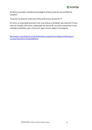 As últimas evoluções e tendências tecnológicas já fazem parte do meu portfólio de
soluções?

É possível incrementar ainda mais minha performance através da TI?

Em suma, as corporações precisam rever suas práticas e atividades sob a ótica da TI como
vetor de inovação, bem como a adequação dos valores de sua cultura corporativa à nova
realidade competitiva, pois o futuro já é, agora mesmo, digital e convergente.



http://www.e-consultingcorp.com.br/midia/ultimos-artigos/t2i-tecnologia-da-informacao-e-
inovacao/?searchterm=Varejo%20Online




               E-Commerce | Melhores Análises, Melhores Insights             40
 