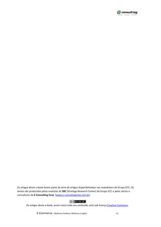 Os artigos deste e-book fazem parte da série de artigos disponibilizados nas newsletters do Grupo ECC. Os
textos são produzidos pelos analistas do SRC (Strategy Research Center) do Grupo ECC e pelos sócios e
consultores da E-Consulting Corp. (www.e-consultingcorp.com.br)


        Os artigos deste e-book, assim como todo seu conteúdo, está sob licença Creative Commons.

                 E-Commerce | Melhores Análises, Melhores Insights                       41
 