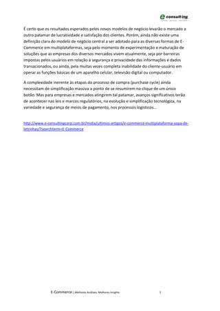 É certo que os resultados esperados pelos novos modelos de negócio levarão o mercado a
outro patamar de lucratividade e satisfação dos clientes. Porém, ainda não existe uma
definição clara do modelo de negócio central a ser adotado para as diversas formas de E-
Commerce em multiplataformas, seja pelo momento de experimentação e maturação de
soluções que as empresas dos diversos mercados vivem atualmente, seja por barreiras
impostas pelos usuários em relação à segurança e privacidade das informações e dados
transacionados, ou ainda, pela muitas vezes completa inabilidade do cliente-usuário em
operar as funções básicas de um aparelho celular, televisão digital ou computador.

A complexidade inerente às etapas do processo de compra (purchase cycle) ainda
necessitam de simplificação massiva a ponto de se resumirem no clique de um único
botão. Mas para empresas e mercados atingirem tal patamar, avanços significativos terão
de acontecer nas leis e marcos regulatórios, na evolução e simplificação tecnológica, na
variedade e segurança de meios de pagamento, nos processos logísticos...


http://www.e-consultingcorp.com.br/midia/ultimos-artigos/e-commerce-multiplataforma-sopa-de-
letrinhas/?searchterm=E-Commerce




               E-Commerce | Melhores Análises, Melhores Insights           5
 