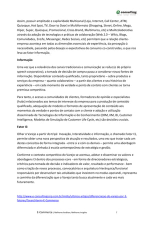 Assim, possuir amplitude e capilaridade Multicanal (Loja, Internet, Call Center, ATM,
Quiosque, Hot Spot, TV, Door to Door) e Multiformato (Shopping, Street, Online, Mega,
Híper, Super, Quiosque, Promocional, Cross-Brand, Multimarca, etc) e Mulitcolaborativa
através da adoção de tecnologias e práticas de colaboração (Web 2.0 – Wikis, Blogs,
Comunidades, 2nLife, Messenger, Redes Sociais, etc) permitem que a relação cliente-
empresa aconteça em todas as dimensões essenciais de experiência, da percepção à
necessidade, passando pelos desejos e expectativas de consumo co-construidas, o que nos
leva ao fator Informação.

Informação

Uma vez que a relevância dos canais tradicionais e comunicação se reduz (e do próprio
speech corporativo), a tomada de decisão de compra passa a considerar novas fontes de
informação. Disponibilizar conteúdo qualificado, tanto proprietário – sobre produtos e
serviços da empresa – quanto colaborativo – a partir dos clientes e seu histórico de
experiência – em cada momento da verdade e ponto de contato com clientes se torna
premissa competitiva.

Para tanto, o acesso a comunidades de clientes, formadores de opinião e especialistas
(hubs) relacionados aos temas de interesse da empresa para a produção de conteúdo
qualificado, adequação de modelos e formatos de apresentação do conteúdo aos
momentos da verdade e pontos de contato com o cliente e adoção e utilização
disseminada de Tecnologias de Informação e do Conhecimento (CRM, KM, BI, Customer
Intelligence, Modelos de Simulação de Customer Life Cycle, etc) são decisões cruciais.

Fator I3

Olhar o Varejo a partir do tripé Inovação, Interatividade e Informação, o chamado Fator I3,
permite obter uma nova perspectiva de atuação e resultados, uma vez que tratar cada um
destes conceitos de forma integrada - entre si e com os demais – permite uma abordagem
diferenciada e alinhada à escola contemporânea de estratégia e gestão.

Conforme o contexto competitivo do Varejo se acentua, adotar e disseminar os valores e
abordagens I3 dentro dos processos-core - em forma de direcionadores estratégicos,
critérios para tomada de decisão e indicadores de valor, resultado e performance - bem
como criação de novos processos, convocatórias e arquitetura hierárquica/funcional
responsáveis por desenvolver tais atividades que inexistem no modus operandi, representa
o caminho da diferenciação que o Varejo tanto busca atualmente e cada vez mais
futuramente.



http://www.e-consultingcorp.com.br/midia/ultimos-artigos/diferenciacao-do-varejo-por-3-
fatores/?searchterm=E-Commerce



               E-Commerce | Melhores Análises, Melhores Insights              7
 