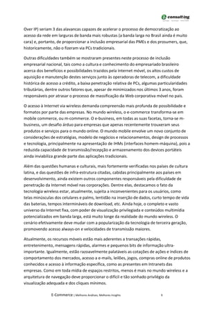 Over IP) seriam 3 das alavancas capazes de acelerar o processo de democratização ao
acesso da rede em larguras de banda mais robustas (a banda larga no Brasil ainda é muito
cara) e, portanto, de proporcionar a inclusão empresarial das PMEs e dos prosumers, que,
historicamente, não o fizeram via PCs tradicionais.

Outras dificuldades também se mostraram presentes neste processo de inclusão
empresarial nacional, tais como a cultura e conhecimento do empresariado brasileiro
acerca dos benefícios e possibilidades trazidos pela Internet móvel, os altos custos de
aquisição e manutenção destes serviços junto às operadoras de telecom, a dificuldade
histórica de acesso a crédito, a baixa penetração relativa de PCs, algumas particularidades
tributárias, dentre outros fatores que, apesar de minimizados nos últimos 3 anos, foram
responsáveis por atrasar o processo de massificação da Web corporativa móvel no país.

O acesso à Internet via wireless demanda compreensão mais profunda de possibilidade e
formatos por parte das empresas. No mundo wireless, o e-commerce transforma-se em
mobile commerce, ou m-commerce. O e-business, em todas as suas facetas, torna-se m-
business, um desafio árduo para empresas que apenas recentemente trouxeram seus
produtos e serviços para o mundo online. O mundo mobile envolve um novo conjunto de
considerações de estratégias, modelo de negócios e relacionamentos, design de processos
e tecnologia, principalmente na apresentação de IHMs (interfaces homem-máquina), pois a
reduzida capacidade de transmissão/recepção e armazenamento dos devices portáteis
ainda inviabiliza grande parte das aplicações tradicionais.

Além das questões humanas e culturais, mais fortemente verificadas nos países de cultura
latina, e das questões de infra-estrutura citadas, cabidas principalmente aos países em
desenvolvimento, ainda existem outros componentes responsáveis pela dificuldade de
penetração da Internet móvel nas corporações. Dentre elas, destacamos o fato da
tecnologia wireless estar, atualmente, sujeita a inconvenientes para os usuários, como
telas minúsculas dos celulares e palms, lentidão na inserção de dados, curto tempo de vida
das baterias, tempos intermináveis de download, etc. Ainda hoje, o completo e vasto
universo da Internet fixa, com poder de visualização privilegiada e conteúdos multimídia
potencializados em banda larga, está muito longe da realidade do mundo wireless. O
cenário efetivamente deve mudar com a popularização da tecnologia de terceira geração,
promovendo acesso always-on e velocidades de transmissão maiores.

Atualmente, os recursos móveis estão mais aderentes a transações rápidas,
entretenimento, mensagens rápidas, alarmes e pequenos bits de informação ultra-
importante. Igualmente, estão razoavelmente palatáveis as cotações de ações e índices de
comportamento dos mercados, acesso a e-mails, leilões, jogos, compras online de produtos
conhecidos e acesso à informação específica, como as presentes em Intranets das
empresas. Como em toda mídia de espaços restritos, menos é mais no mundo wireless e a
arquitetura de navegação deve proporcionar o difícil e tão sonhado privilégio da
visualização adequada e dos cliques mínimos.

               E-Commerce | Melhores Análises, Melhores Insights            9
 