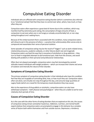 Compulsive Eating Disorder
Individuals who are afflicted with compulsive eating disorder (which is sometimes also referred
to as “emotional eating”) feel that they have no control over when, where, how much, or how
often they eat.

Compulsive eaters often experience a great deal of shame due to this condition, which may
manifest itself by extremely quick eating, the consumption of large amounts of food, a
compulsion to eat even when one is not hungry or already uncomfortably full, or non-stop
eating throughout one’s waking hours.

Because of the embarrassment that is associated with this condition, many compulsive eaters
will refuse to eat in the presence of others – a practice that unfortunately often serves only to
compound and exacerbate their sense of personal isolation.

Some episodes of compulsive eating may be the result of “triggers” such as work-related stress,
relationship pressures, academic setbacks, or other failures (both real and imagined).
Compulsive eaters use food the way that is evocative of alcoholism or drug addiction – they
turn to food in misguided attempts to dull emotional pain, hide from life stresses, and avoid
dealing with problems in their personal and professional relationships.

Often (but not always) overweight, compulsive eaters may feel stereotyped by societal
attitudes toward individuals with weight problems – which can increase their shame and sense
of isolation and intensify the nature of their disorder.

Symptoms of Compulsive Eating Disorder
The primary symptom of compulsive eating disorder is that individuals who have this condition
feel that they are incapable of controlling what, how, or how much they eat. Compulsive eaters
often eat alone, eat virtually non-stop throughout the day, and consume large quantities of
sugary foods (which are craved for the temporary mood elevations they may cause).

Akin to the experience of drug addicts or alcoholics, compulsive eaters can also have
withdrawal symptoms – both physical and psychological – when they are unable to eat for even
relatively short periods of time.

Causes of Compulsive Eating Disorder
As is the case with the other forms of eating disorders that are explored on this site, the causes
of compulsive eating remain somewhat mysterious. Addiction, nutrition, and mental health
experts believe that compulsive eaters are prompted to engage in this behavior by a complex
series of factors both within themselves and from outside sources. Depression, a tendency

                                                 9
 