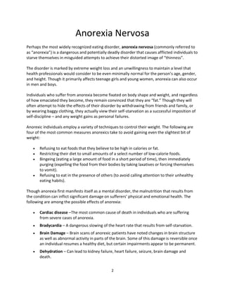 Anorexia Nervosa
Perhaps the most widely recognized eating disorder, anorexia nervosa (commonly referred to
as “anorexia”) is a dangerous and potentially deadly disorder that causes afflicted individuals to
starve themselves in misguided attempts to achieve their distorted image of “thinness”.

The disorder is marked by extreme weight loss and an unwillingness to maintain a level that
health professionals would consider to be even minimally normal for the person’s age, gender,
and height. Though it primarily affects teenage girls and young women, anorexia can also occur
in men and boys.

Individuals who suffer from anorexia become fixated on body shape and weight, and regardless
of how emaciated they become, they remain convinced that they are “fat.” Though they will
often attempt to hide the effects of their disorder by withdrawing from friends and family, or
by wearing baggy clothing, they actually view their self-starvation as a successful imposition of
self-discipline – and any weight gains as personal failures.

Anorexic individuals employ a variety of techniques to control their weight. The following are
four of the most common measures anorexics take to avoid gaining even the slightest bit of
weight:

      Refusing to eat foods that they believe to be high in calories or fat.
      Restricting their diet to small amounts of a select number of low-calorie foods.
      Bingeing (eating a large amount of food in a short period of time), then immediately
       purging (expelling the food from their bodies by taking laxatives or forcing themselves
       to vomit).
      Refusing to eat in the presence of others (to avoid calling attention to their unhealthy
       eating habits).

Though anorexia first manifests itself as a mental disorder, the malnutrition that results from
the condition can inflict significant damage on sufferers’ physical and emotional health. The
following are among the possible effects of anorexia:

      Cardiac disease –The most common cause of death in individuals who are suffering
       from severe cases of anorexia.
      Bradycardia – A dangerous slowing of the heart rate that results from self-starvation.
      Brain Damage – Brain scans of anorexic patients have noted changes in brain structure
       as well as abnormal activity in parts of the brain. Some of this damage is reversible once
       an individual resumes a healthy diet, but certain impairments appear to be permanent.
      Dehydration – Can lead to kidney failure, heart failure, seizure, brain damage and
       death.


                                                2
 