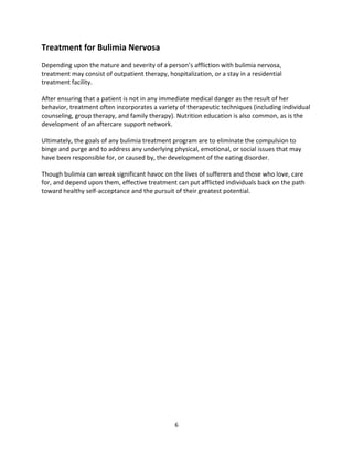 Treatment for Bulimia Nervosa
Depending upon the nature and severity of a person’s affliction with bulimia nervosa,
treatment may consist of outpatient therapy, hospitalization, or a stay in a residential
treatment facility.

After ensuring that a patient is not in any immediate medical danger as the result of her
behavior, treatment often incorporates a variety of therapeutic techniques (including individual
counseling, group therapy, and family therapy). Nutrition education is also common, as is the
development of an aftercare support network.

Ultimately, the goals of any bulimia treatment program are to eliminate the compulsion to
binge and purge and to address any underlying physical, emotional, or social issues that may
have been responsible for, or caused by, the development of the eating disorder.

Though bulimia can wreak significant havoc on the lives of sufferers and those who love, care
for, and depend upon them, effective treatment can put afflicted individuals back on the path
toward healthy self-acceptance and the pursuit of their greatest potential.




                                                6
 