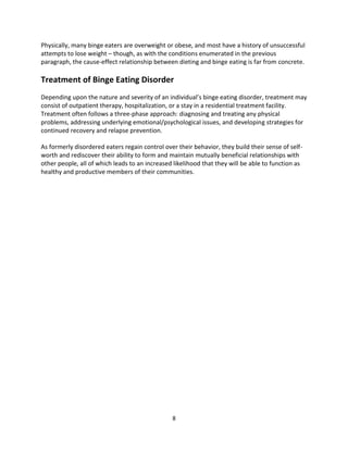 Physically, many binge eaters are overweight or obese, and most have a history of unsuccessful
attempts to lose weight – though, as with the conditions enumerated in the previous
paragraph, the cause-effect relationship between dieting and binge eating is far from concrete.

Treatment of Binge Eating Disorder
Depending upon the nature and severity of an individual’s binge eating disorder, treatment may
consist of outpatient therapy, hospitalization, or a stay in a residential treatment facility.
Treatment often follows a three-phase approach: diagnosing and treating any physical
problems, addressing underlying emotional/psychological issues, and developing strategies for
continued recovery and relapse prevention.

As formerly disordered eaters regain control over their behavior, they build their sense of self-
worth and rediscover their ability to form and maintain mutually beneficial relationships with
other people, all of which leads to an increased likelihood that they will be able to function as
healthy and productive members of their communities.




                                                8
 