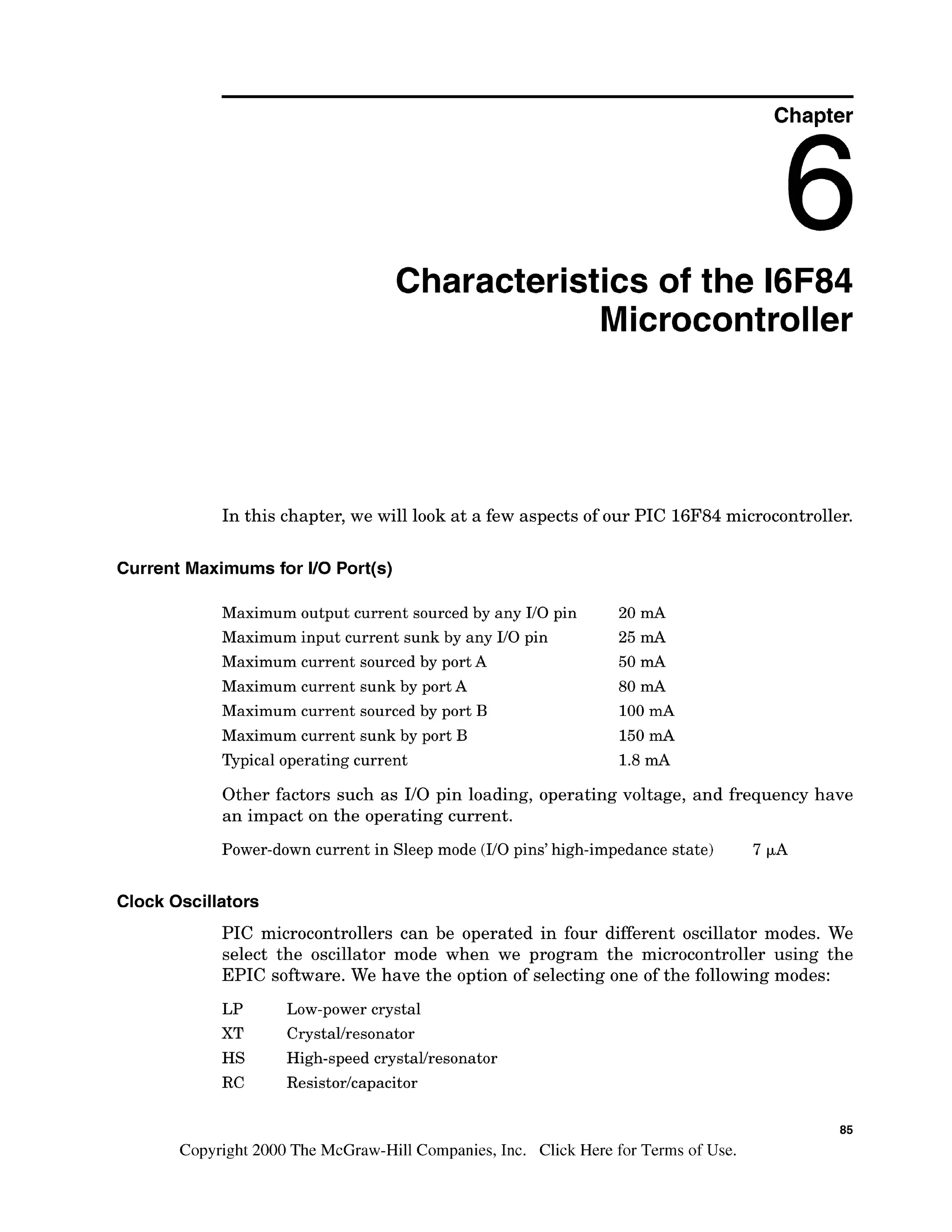 Chapter
Characteristics of the 16F84
Microcontroller
In this chapter, we will look at a few aspects of our PIC 16F84microcontroller.
Current Maximumsfor I10 Port(s)
Maximum output current sourced by any I10 pin 20 mA
Maximum input current sunk by any I10 pin 25 mA
Maximum current sourced by port A 50 mA
Maximum current sunk by port A 80 mA
Maximum current sourced by port B 100 rnA
Maximum current sunk by port B 150 mA
Typical operating current 1.8mA
Other factors such as 110 pin loading, operating voltage, and frequency have
an impact on the operating current.
Power-down current in Sleep mode (I10 pins' high-impedance state) 7 p A
Clock Oscillators
PIC microcontrollers can be operated in four different oscillator modes. We
select the oscillator mode when we program the microcontroller using the
EPIC software. We have the option of selecting one of the following modes:
LP Low-power crystal
XT Crystallresonator
HS High-speed crystaVresonator
RC Resistor/capacitor
Copyright 2000 The McGraw-HillCompanies,Inc. Click Here for Terms of Use.
 