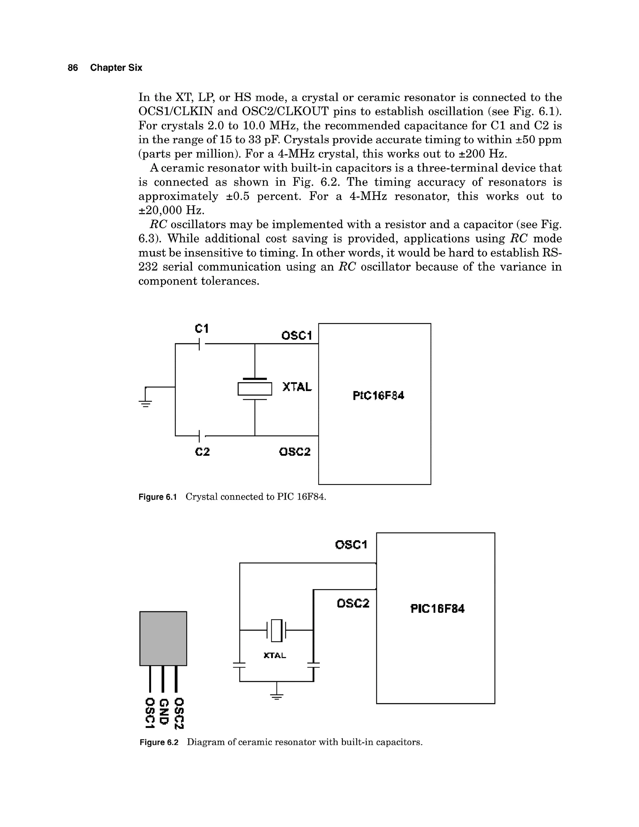86 Chapter Six
In the XT, LP, or HS mode, a crystal or ceramic resonator is connected to the
OCSlICLKIN and OSC2lCLKOUT pins to establish oscillation (see Fig. 6.1).
For crystals 2.0 to 10.0 MHz, the recommended capacitance for C1 and C2 is
in the range of 15to 33 pF. Crystals provide accurate timing to within k50 ppm
(parts per million). For a 4-MHz crystal, this works out to 2200 Hz.
A ceramic resonator with built-in capacitors is a three-terminal device that
is connected as shown in Fig. 6.2. The timing accuracy of resonators is
approximately k0.5 percent. For a 4-MHz resonator, this works out to
220,000 Hz.
RC oscillators may be implemented with a resistor and a capacitor (see Fig.
6.3). While additional cost saving is provided, applications using RC mode
must be insensitive to timing. In other words, it would be hard to establish RS-
232 serial communication using an RC oscillator because of the variance in
component tolerances.
Figure 6.1 Crystal connected to PIC 16F84.
PICI6F84
Figure 6.2 Diagram of ceramic resonator with built-in capacitors.
 