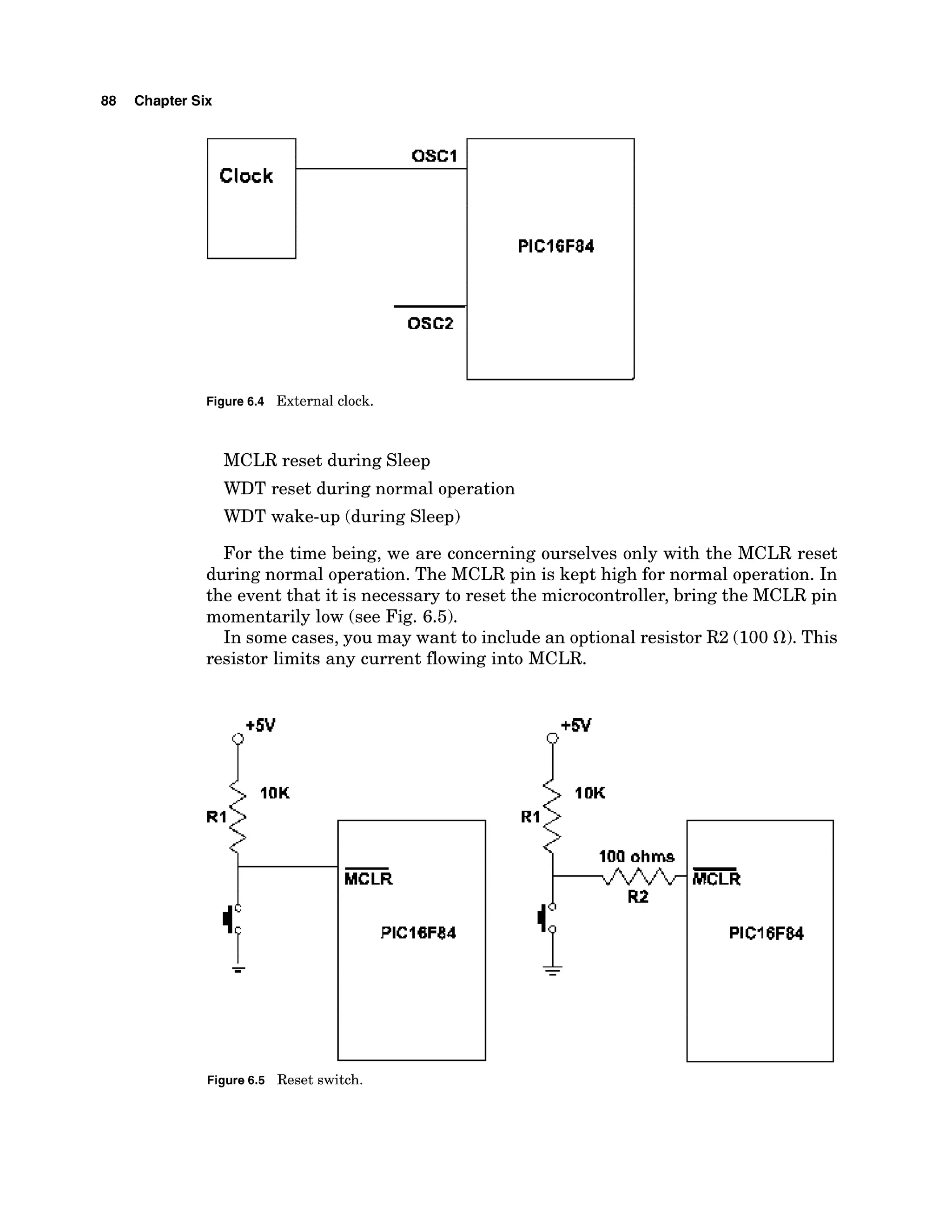 88 Chapter Six
Figure 6.4 External clock.
MCLR reset during Sleep
WDT reset during normal operation
WDT wake-up (during Sleep)
For the time being, we are concerning ourselves only with the MCLR reset
during normal operation. The MCLR pin is kept high for normal operation. In
the event that it is necessary to reset the microcontroller, bring the MCLR pin
momentarily low (see Fig. 6.5).
In some cases, you may want to include an optional resistor R2 (100 a).
This
resistor limits any current flowing into MCLR.
P'"
-
MCLR
PlCl8F84
Figure 6.5 Reset switch.
 