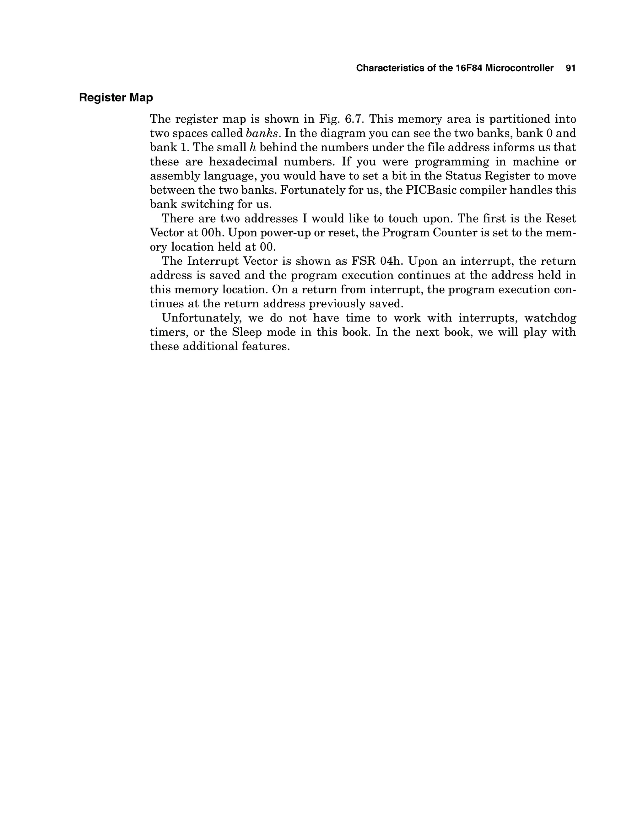 Characteristics of the 16F84 Microcontroller 91
Register Map
The register map is shown in Fig. 6.7. This memory area is partitioned into
two spaces called banks. In the diagram you can see the two banks, bank 0 and
bank 1.The small h behind the numbers under the file address informs us that
these are hexadecimal numbers. If you were programming in machine or
assembly language, you would have to set a bit in the Status Register to move
between the two banks. Fortunately for us, the PICBasic compiler handles this
bank switching for us.
There are two addresses I would like to touch upon. The first is the Reset
Vector at OOh. Upon power-up or reset, the Program Counter is set to the mem-
ory location held at 00.
The Interrupt Vector is shown as FSR 04h. Upon an interrupt, the return
address is saved and the program execution continues at the address held in
this memory location. On a return from interrupt, the program execution con-
tinues at the return address previously saved.
Unfortunately, we do not have time to work with interrupts, watchdog
timers, or the Sleep mode in this book. In the next book, we will play with
these additional features.
 