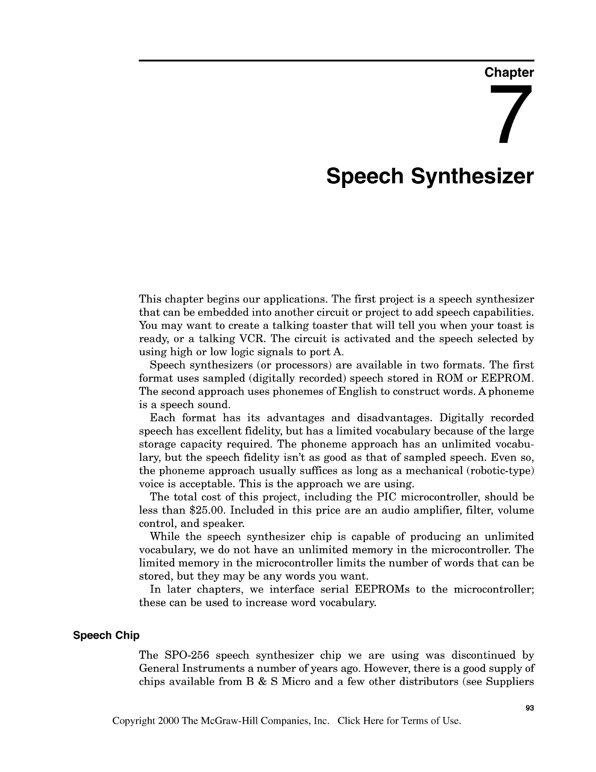 Chapter
Speech Synthesizer
This chapter begins our applications. The first project is a speech synthesizer
that can be embedded into another circuit or project to add speech capabilities.
You may want to create a talking toaster that will tell you when your toast is
ready, or a talking VCR. The circuit is activated and the speech selected by
using high or low logic signals to port A.
Speech synthesizers (or processors) are available in two formats. The first
format uses sampled (digitally recorded) speech stored in ROM or EEPROM.
The second approach uses phonemes of English to construct words. Aphoneme
is a speech sound.
Each format has its advantages and disadvantages. Digitally recorded
speech has excellent fidelity, but has a limited vocabulary because of the large
storage capacity required. The phoneme approach has an unlimited vocabu-
lary, but the speech fidelity isn't as good as that of sampled speech. Even so,
the phoneme approach usually suffices as long as a mechanical (robotic-type)
voice is acceptable. This is the approach we are using.
The total cost of this project, including the PIC microcontroller, should be
less than $25.00. Included in this price are an audio amplifier, filter, volume
control, and speaker.
While the speech synthesizer chip is capable of producing an unlimited
vocabulary, we do not have an unlimited memory in the microcontroller. The
limited memory in the microcontroller limits the number of words that can be
stored, but they may be any words you want.
In later chapters, we interface serial EEPROMs to the microcontroller;
these can be used to increase word vocabulary.
Speech Chip
The SPO-256 speech synthesizer chip we are using was discontinued by
General Instruments a number of years ago. However, there is a good supply of
chips available from B & S Micro and a few other distributors (see Suppliers
93
Copyright 2000 The McGraw-Hill Companies, Inc. Click Here for Terms of Use.
 