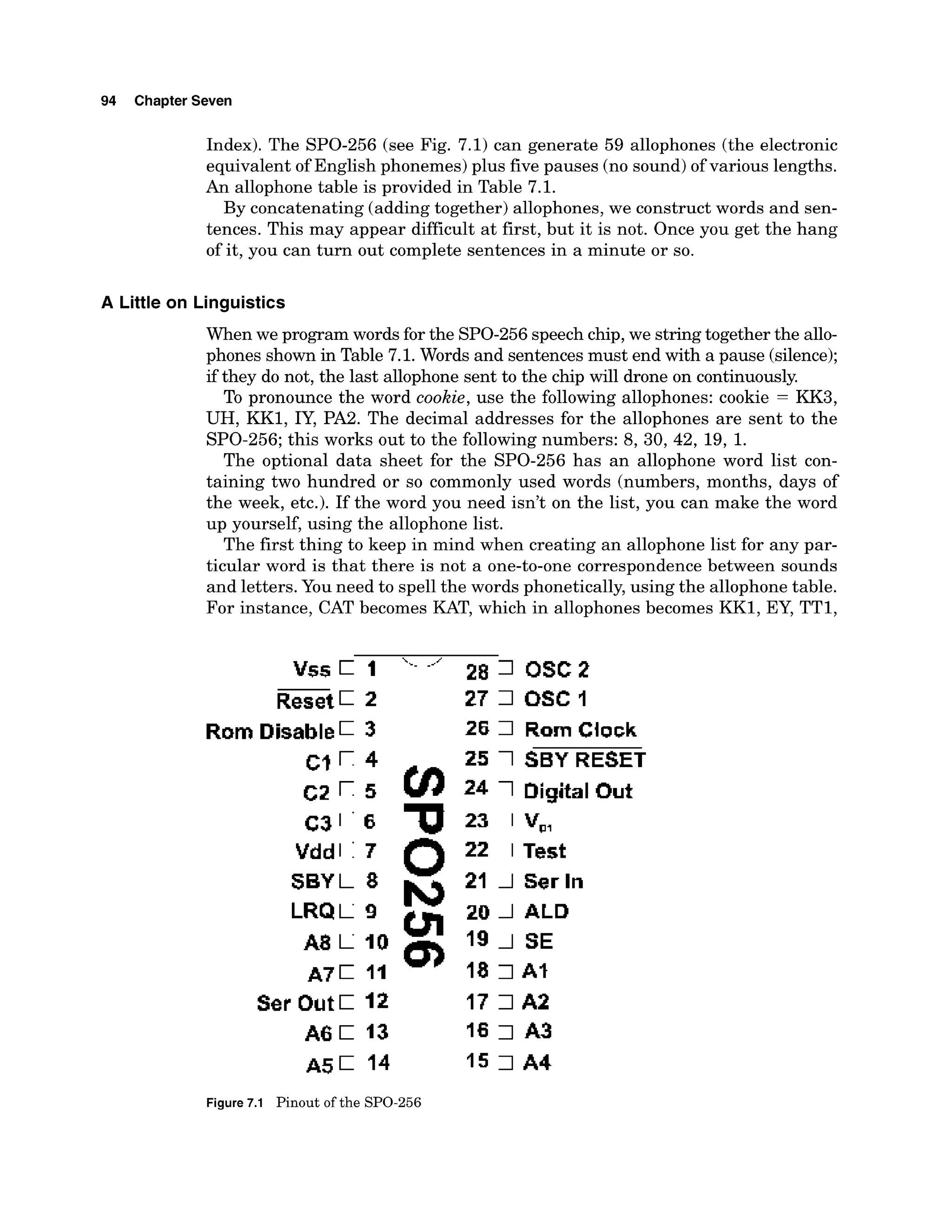 94 Chapter Seven
Index). The SPO-256 (see Fig. 7.1) can generate 59 allophones (the electronic
equivalent of English phonemes) plus five pauses (no sound)of various lengths.
An allophone table is provided in Table 7.1.
By concatenating (adding together) allophones, we construct words and sen-
tences. This may appear difficult at first, but it is not. Once you get the hang
of it, you can turn out complete sentences in a minute or so.
A Little on Linguistics
When we program words for the SPO-256speechchip,we stringtogether the allo-
phones shown in Table 7.1. Words and sentencesmust end with a pause (silence);
if they do not, the last allophone sent to the chip will drone on continuously.
To pronounce the word cookie, use the following allophones: cookie = KK3,
UH, KK1, IY, PA2. The decimal addresses for the allophones are sent to the
SPO-256;this works out to the followingnumbers: 8, 30, 42, 19, 1.
The optional data sheet for the SPO-256 has an allophone word list con-
taining two hundred or so commonly used words (numbers, months, days of
the week, etc.). If the word you need isn't on the list, you can make the word
up yourself, using the allophone list.
The first thing to keep in mind when creating an allophone list for any par-
ticular word is that there is not a one-to-one correspondence between sounds
and letters.You need to spell the words phonetically,using the allophone table.
For instance, CAT becomes KAT, which in allophones becomes KK1, EY, TT1,
Rom Disable 3
Vdd
SBY
LRQ
A8
A7
Sar Out C 12
A 6 1 13
A 5 1 14
28 7 DsC 2
27 7 USC I
26 7 Ram Clock
25 1SBY RESET
24 1Digital Out
23 1 V,,
22 1 Test
21 1Ser In
20 1ALD
19 1 SE
18 7 AS
17 7 A2
16 7 A3
1s 7 A4
Figure7.1 Pinout of the SPO-256
 