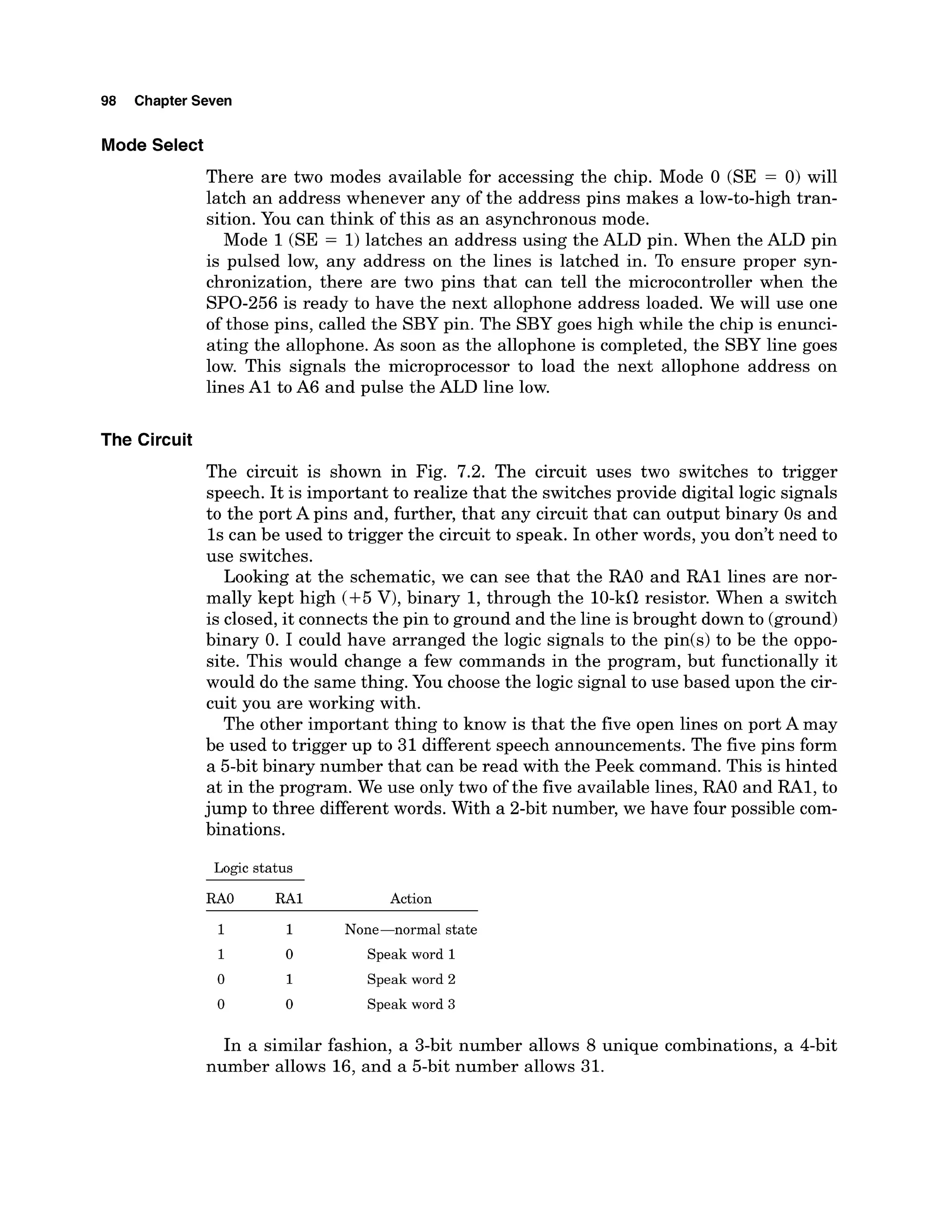 98 Chapter Seven
Mode Select
There are two modes available for accessing the chip. Mode 0 (SE = 0) will
latch an address whenever any of the address pins makes a low-to-high tran-
sition. You can think of this as an asynchronous mode.
Mode 1(SE = 1)latches an address using the ALD pin. When the ALD pin
is pulsed low, any address on the lines is latched in. To ensure proper syn-
chronization, there are two pins that can tell the microcontroller when the
SPO-256is ready to have the next allophone address loaded. We will use one
of those pins, called the SBY pin. The SBY goes high while the chip is enunci-
ating the allophone.As soon as the allophone is completed, the SBY line goes
low. This signals the microprocessor to load the next allophone address on
lines A1 to A6 and pulse the ALD line low.
The Circuit
The circuit is shown in Fig. 7.2. The circuit uses two switches to trigger
speech. It is important to realize that the switches provide digital logic signals
to the port A pins and, further, that any circuit that can output binary 0s and
1s can be used to trigger the circuit to speak. In other words, you don't need to
use switches.
Looking at the schematic, we can see that the RAO and RA1 lines are nor-
mally kept high (+5 V), binary 1, through the 10-kilresistor. When a switch
is closed,it connectsthe pin to ground and the line is brought down to (ground)
binary 0. I could have arranged the logic signals to the pin(s) to be the oppo-
site. This would change a few commands in the program, but functionally it
would do the same thing. You choose the logic signal to use based upon the cir-
cuit you are working with.
The other important thing to know is that the five open lines on port A may
be used to trigger up to 31 different speech announcements. The five pins form
a 5-bit binary number that can be read with the Peek command. This is hinted
at in the program. We use only two of the five available lines, RAO and RA1, to
jump to three different words. With a 2-bit number, we have four possible com-
binations.
Logic status
RAO RA1 Action
1 1 None-normal state
1 0 Speak word 1
0 1 Speak word 2
0 0 Speak word 3
In a similar fashion, a 3-bit number allows 8 unique combinations, a 4-bit
number allows 16, and a 5-bit number allows 31.
 