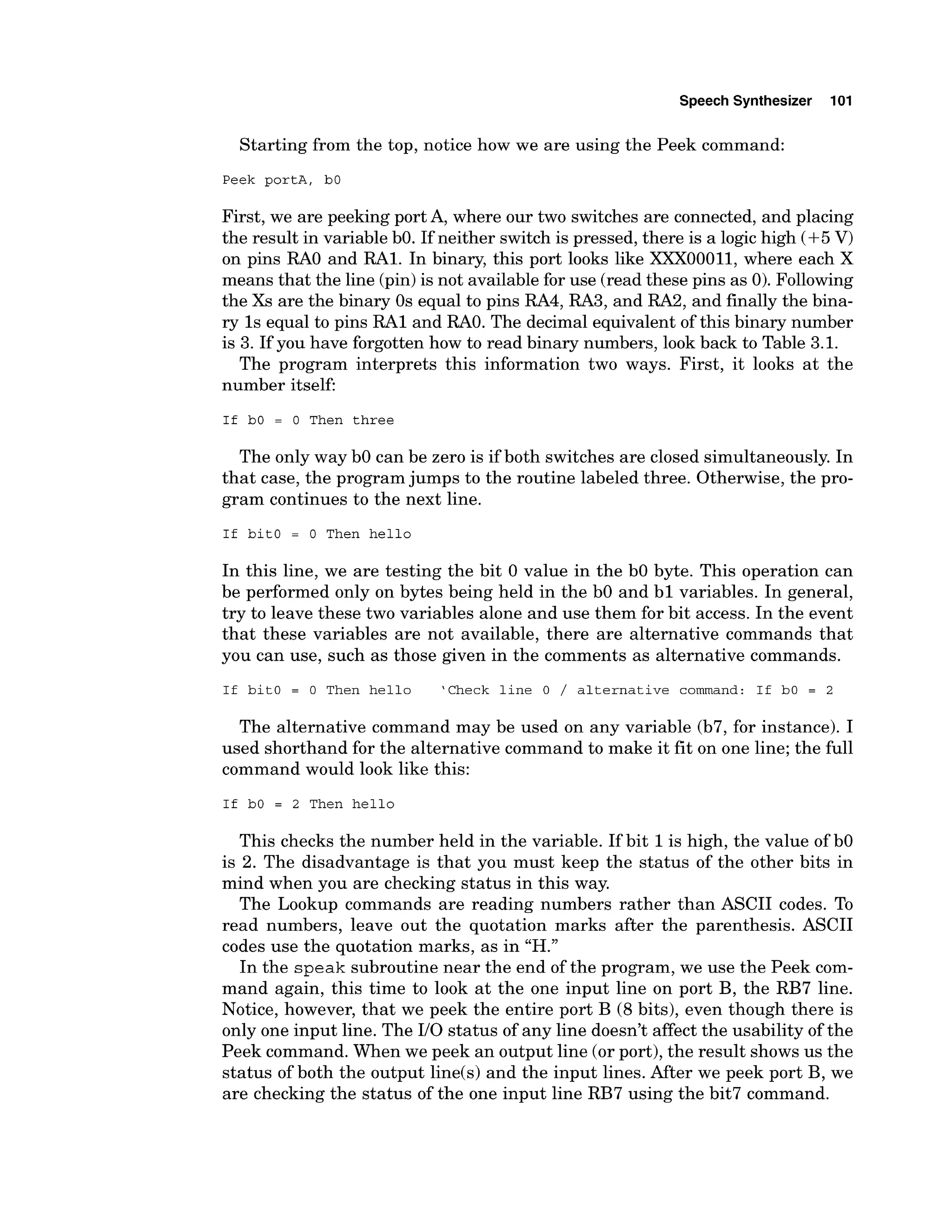 Speech Synthesizer 101
Starting from the top, notice how we are using the Peek command:
Peek portA, bO
First, we are peeking port A, where our two switches are connected, and placing
the result in variable bO. If neither switch is pressed, there is a logic high (+5V)
on pins R
A
O and RA1. In binary, this port looks like XXX00011, where each X
means that the line (pin)is not availablefor use (read these pins as 0).Following
the Xs are the binary 0s equal to pins RA4, RA3, and RA2, and finally the bina-
ry 1s equal to pins RA1 and RAO. The decimal equivalent of this binary number
is 3. If you have forgotten how to read binary numbers, look back to Table 3.1.
The program interprets this information two ways. First, it looks at the
number itself:
If bO = 0 Then three
The only way b
O can be zero is if both switches are closed simultaneously. In
that case, the program jumps to the routine labeled three. Otherwise, the pro-
gram continues to the next line.
If bitO = 0 Then hello
In this line, we are testing the bit 0 value in the b
O byte. This operation can
be performed only on bytes being held in the b
O and b l variables. In general,
try to leave these two variables alone and use them for bit access. In the event
that these variables are not available, there are alternative commands that
you can use, such as those given in the comments as alternative commands.
If bitO = 0 Then hello 'Check line 0 / alternative command: If bO = 2
The alternative command may be used on any variable (b7, for instance). I
used shorthand for the alternative command to make it fit on one line; the full
command would look like this:
If bO = 2 Then hello
This checks the number held in the variable. If bit 1is high, the value of b
O
is 2. The disadvantage is that you must keep the status of the other bits in
mind when you are checking status in this way.
The Lookup commands are reading numbers rather than ASCII codes. To
read numbers, leave out the quotation marks after the parenthesis. ASCII
codes use the quotation marks, as in "H."
In the speak subroutine near the end of the program, we use the Peek com-
mand again, this time to look at the one input line on port B, the RB7 line.
Notice, however, that we peek the entire port B (8bits), even though there is
only one input line. The 110status of any line doesn't affect the usability of the
Peek command. When we peek an output line (or port), the result shows us the
status of both the output line(s) and the input lines. After we peek port B, we
are checking the status of the one input line RB7 using the bit7 command.
 