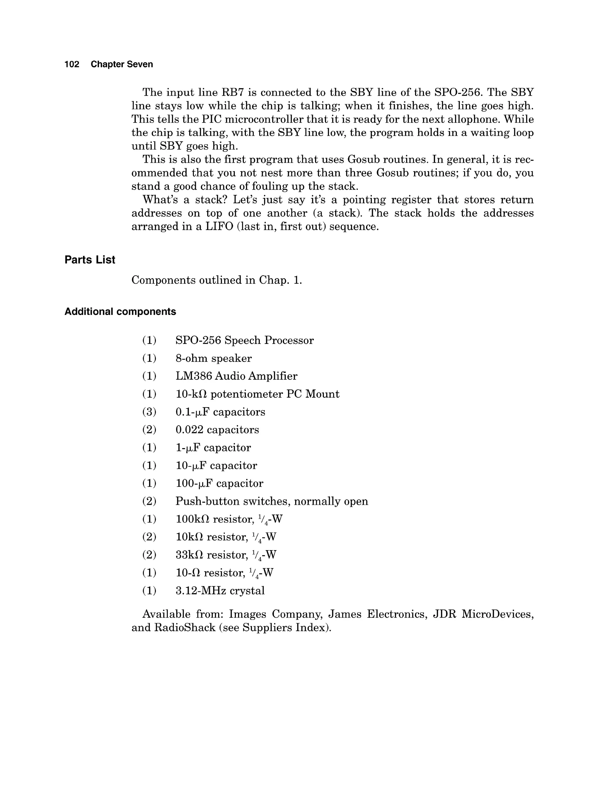 102 Chapter Seven
The input line RB7 is connected to the SBY line of the SPO-256. The SBY
line stays low while the chip is talking; when it finishes, the line goes high.
This tells the PIC microcontrollerthat it is ready for the next allophone.While
the chip is talking, with the SBY line low, the program holds in a waiting loop
until SBY goes high.
This is also the first program that uses Gosub routines. In general, it is rec-
ommended that you not nest more than three Gosub routines; if you do, you
stand a good chance of fouling up the stack.
What's a stack? Let's just say it's a pointing register that stores return
addresses on top of one another (a stack). The stack holds the addresses
arranged in a LIFO (last in, first out) sequence.
Parts List
Components outlined in Chap. 1.
Additional components
SPO-256Speech Processor
8-ohm speaker
LM386 Audio Amplifier
10-kfl potentiometer PC Mount
0.1-pF capacitors
0.022 capacitors
1-pFcapacitor
10-pF capacitor
100-pFcapacitor
Push-button switches, normally open
100kOresistor, l/,-W
10kO resistor, V4-W
33kfl resistor, V4-W
lo-fl resistor, l/,-W
3.12-MHz crystal
Available from: Images Company, James Electronics, JDR MicroDevices,
and Radioshack (see Suppliers Index).
 