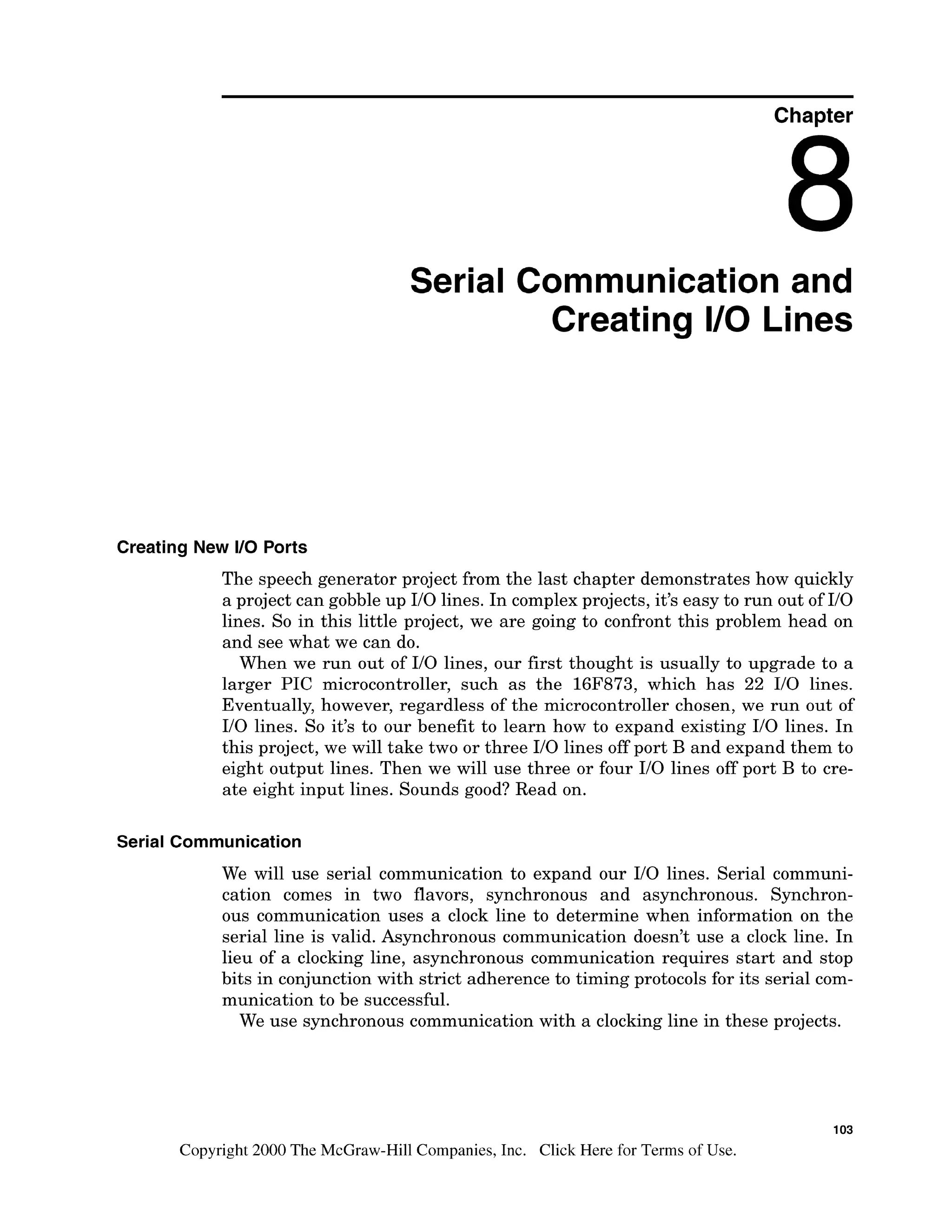Chapter
Serial Communication and
Creating I10 Lines
Creating New I10 Ports
The speech generator project from the last chapter demonstrates how quickly
a project can gobble up I10 lines. In complex projects, it's easy to run out of I10
lines. So in this little project, we are going to confront this problem head on
and see what we can do.
When we run out of I10 lines, our first thought is usually to upgrade to a
larger PIC microcontroller, such as the 16F873, which has 22 I10 lines.
Eventually, however, regardless of the microcontroller chosen, we run out of
I10 lines. So it's to our benefit to learn how to expand existing I10 lines. In
this project, we will take two or three I10 lines off port B and expand them to
eight output lines. Then we will use three or four I10 lines off port B to cre-
ate eight input lines. Sounds good? Read on.
Serial Communication
We will use serial communication to expand our I10 lines. Serial communi-
cation comes in two flavors, synchronous and asynchronous. Synchron-
ous communication uses a clock line to determine when information on the
serial line is valid. Asynchronous communication doesn't use a clock line. In
lieu of a clocking line, asynchronous communication requires start and stop
bits in conjunction with strict adherence to timing protocols for its serial com-
munication to be successful.
We use synchronous communication with a clocking line in these projects.
Copyright 2000 The McGraw-Hill Companies, Inc. Click Here for Terms of Use.
 