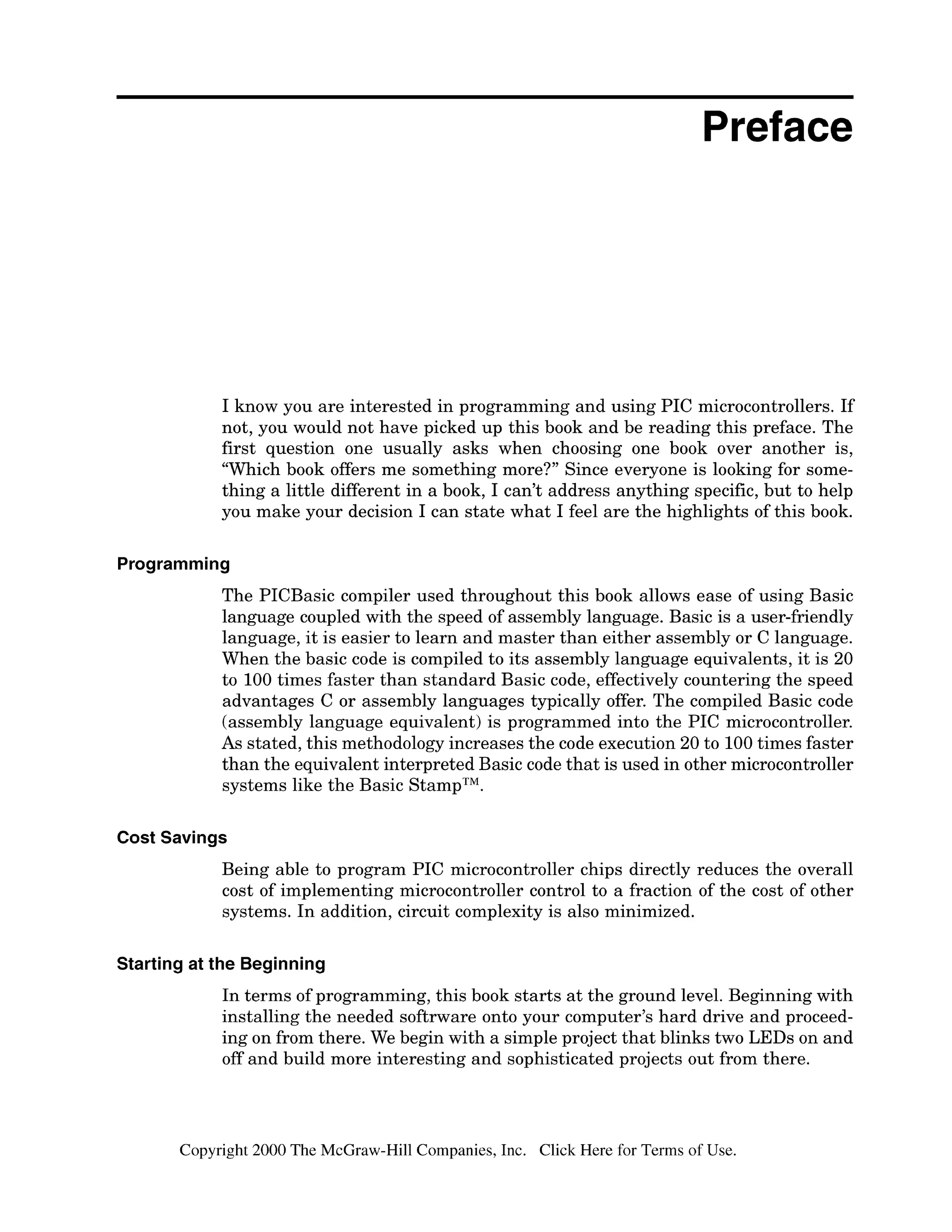 Preface
I know you are interested in programming and using PIC microcontrollers. If
not, you would not have picked up this book and be reading this preface. The
first question one usually asks when choosing one book over another is,
"Which book offers me something more?" Since everyone is looking for some-
thing a little different in a book, I can't address anything specific,but to help
you make your decision I can state what I feel are the highlights of this book.
Programming
The PICBasic compiler used throughout this book allows ease of using Basic
language coupled with the speed of assembly language. Basic is a user-friendly
language, it is easier to learn and master than either assembly or C language.
When the basic code is compiled to its assembly language equivalents, it is 20
to 100times faster than standard Basic code, effectively countering the speed
advantages C or assembly languages typically offer. The compiled Basic code
(assembly language equivalent) is programmed into the PIC microcontroller.
As stated, this methodology increases the code execution 20 to 100times faster
than the equivalent interpreted Basic code that is used in other microcontroller
systems like the Basic StampTM.
Cost Savings
Being able to program PIC microcontroller chips directly reduces the overall
cost of implementing microcontroller control to a fraction of the cost of other
systems. In addition, circuit complexity is also minimized.
Starting at the Beginning
In terms of programming, this book starts at the ground level. Beginning with
installing the needed software onto your computer's hard drive and proceed-
ing on from there. We begin with a simple project that blinks two LEDs on and
off and build more interesting and sophisticated projects out from there.
Copyright 2000 The McGraw-Hill Companies, Inc. Click Here for Terms of Use.
 