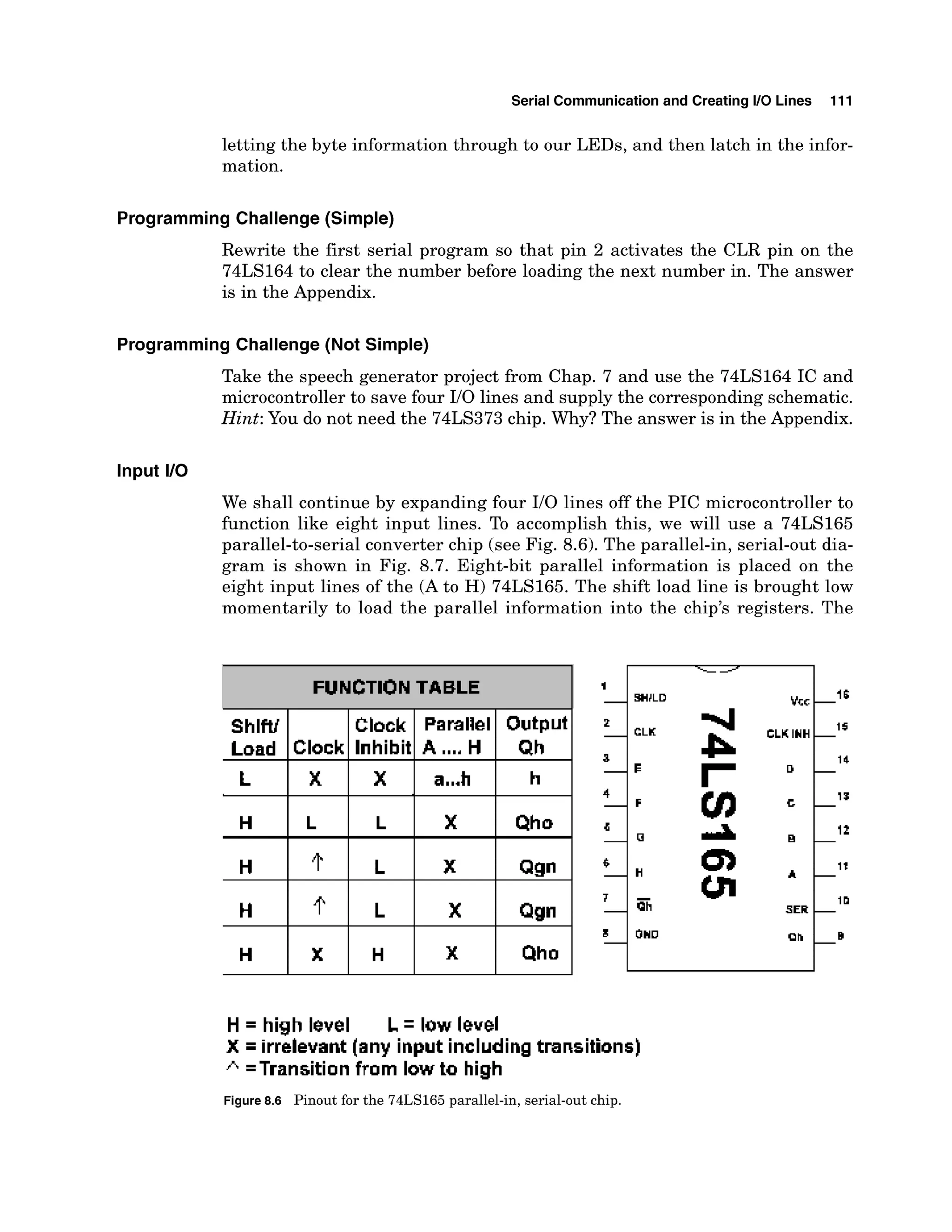 Serial Communicationand Creating I10 Lines 111
letting the byte information through to our LEDs, and then latch in the infor-
mation.
Programming Challenge (Simple)
Rewrite the first serial program so that pin 2 activates the CLR pin on the
74LS164 to clear the number before loading the next number in. The answer
is in the Appendix.
Programming Challenge (Not Simple)
Take the speech generator project from Chap. 7 and use the 74LS164 IC and
microcontrollerto save four I10 lines and supply the corresponding schematic.
Hint: You do not need the 74LS373chip. Why? The answer is in the Appendix.
Input I10
We shall continue by expanding four 110 lines off the PIC microcontroller to
function like eight input lines. To accomplish this, we will use a 74LS165
parallel-to-serial converter chip (see Fig. 8.6). The parallel-in, serial-out dia-
gram is shown in Fig. 8.7. Eight-bit parallel information is placed on the
eight input lines of the (A to H) 74LS165. The shift load line is brought low
momentarily to load the parallel information into the chip's registers. The
H = high level L low level
X irrelevant [any input including transitions)
=Transition from low to high
Figure8.6 Pinout for the 74LS165 parallel-in, serial-out chip.
-16
---- 1
-
SHJLD VEC
FUNCTION TABLE 1
-
 