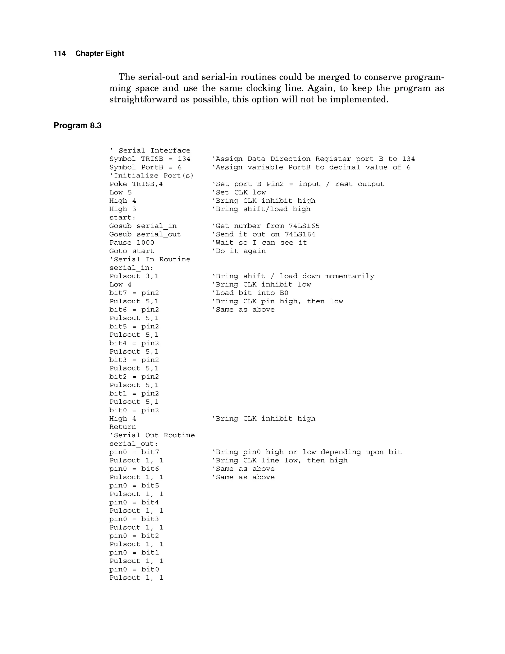 114 Chapter Eight
The serial-out and serial-in routines could be merged to conserve program-
ming space and use the same clocking line. Again, to keep the program as
straightforward as possible, this option will not be implemented.
Program 8
.
3
' Serial Interface
Symbol TRISB = 134
Symbol PortB = 6
'Initialize Port (s)
Poke TRISB,4
Low 5
High 4
High 3
start:
Gosub serial-in
Gosub serial-out
Pause 1000
Goto start
'Serial In Routine
serial-in:
Pulsout 3,l
Low 4
bit7 = pin2
Pulsout 5,l
bit6 = pin2
Pulsout 5,l
bit5 = pin2
Pulsout 5,l
bit4 = pin2
Pulsout 5,l
bit3 = pin2
Pulsout 5,l
bit2 = pin2
Pulsout 5,l
bitl = pin2
Pulsout 5,l
bitO = pin2
High 4
Return
'Serial Out Routine
serial-out:
pinO = bit7
Pulsout 1, 1
pin0 = bit6
Pulsout 1, 1
pinO = bit5
Pulsout 1, 1
pinO = bit4
Pulsout 1, 1
pinO = bit3
Pulsout 1, 1
pinO = bit2
Pulsout 1, 1
pinO = bitl
Pulsout 1, 1
pinO = bitO
Pulsout 1, 1
'Assign Data Direction Register port B to 134
'Assign variable PortB to decimal value of 6
'Set port B Pin2 = input / rest output
'Set CLK low
'Bring CLK inhibit high
'Bring shift/load high
'Get number from 74LS165
'Send it out on 74LS164
'Wait so I can see it
'Do it again
'Bring shift / load down momentarily
'Bring CLK inhibit low
'Load bit into BO
'Bring CLK pin high, then low
'Same as above
'Bring CLK inhibit high
'Bring pinO high or low depending upon bit
'Bring CLK line low, then high
'Same as above
'Same as above
 