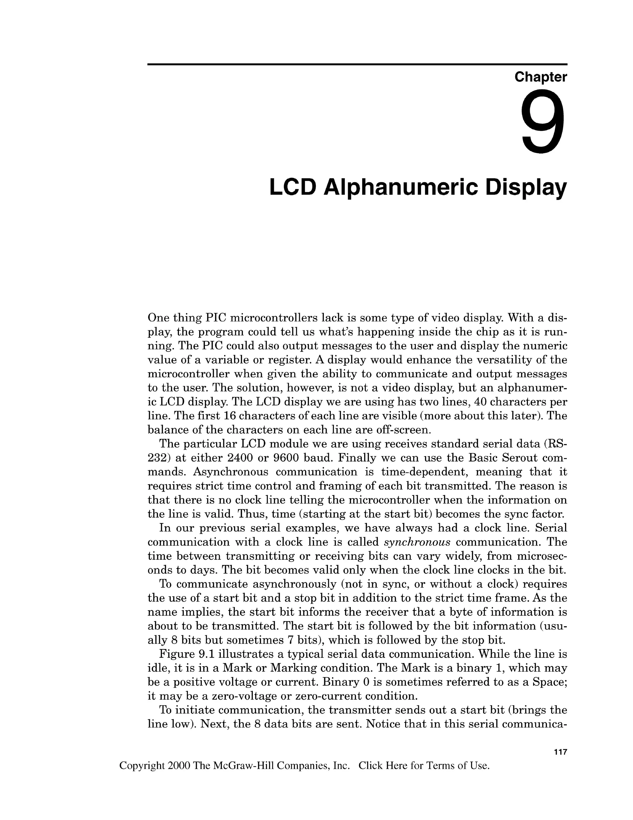 Chapter
LCD Alphanumeric Display
One thing PIC microcontrollers lack is some type of video display. With a dis-
play, the program could tell us what's happening inside the chip as it is run-
ning. The PIC could also output messages to the user and display the numeric
value of a variable or register. A display would enhance the versatility of the
microcontroller when given the ability to communicate and output messages
to the user. The solution, however, is not a video display, but an alphanumer-
ic LCD display. The LCD display we are using has two lines, 40 characters per
line. The first 16characters of each line are visible (more about this later). The
balance of the characters on each line are off-screen.
The particular LCD module we are using receives standard serial data (RS-
232) at either 2400 or 9600 baud. Finally we can use the Basic Serout com-
mands. Asynchronous communication is time-dependent, meaning that it
requires strict time control and framing of each bit transmitted. The reason is
that there is no clock line telling the microcontroller when the information on
the line is valid. Thus, time (starting at the start bit) becomes the sync factor.
In our previous serial examples, we have always had a clock line. Serial
communication with a clock line is called synchronous communication. The
time between transmitting or receiving bits can vary widely, from microsec-
onds to days. The bit becomes valid only when the clock line clocks in the bit.
To communicate asynchronously (not in sync, or without a clock) requires
the use of a start bit and a stop bit in addition to the strict time frame. As the
name implies, the start bit informs the receiver that a byte of information is
about to be transmitted. The start bit is followed by the bit information (usu-
ally 8 bits but sometimes 7 bits), which is followed by the stop bit.
Figure 9.1 illustrates a typical serial data communication. While the line is
idle, it is in a Mark or Marking condition. The Mark is a binary 1,which may
be a positive voltage or current. Binary 0 is sometimes referred to as a Space;
it may be a zero-voltageor zero-current condition.
To initiate communication, the transmitter sends out a start bit (brings the
line low). Next, the 8 data bits are sent. Notice that in this serial communica-
117
Copyright 2000 The McGraw-Hill Companies, Inc. Click Here for Terms of Use.
 