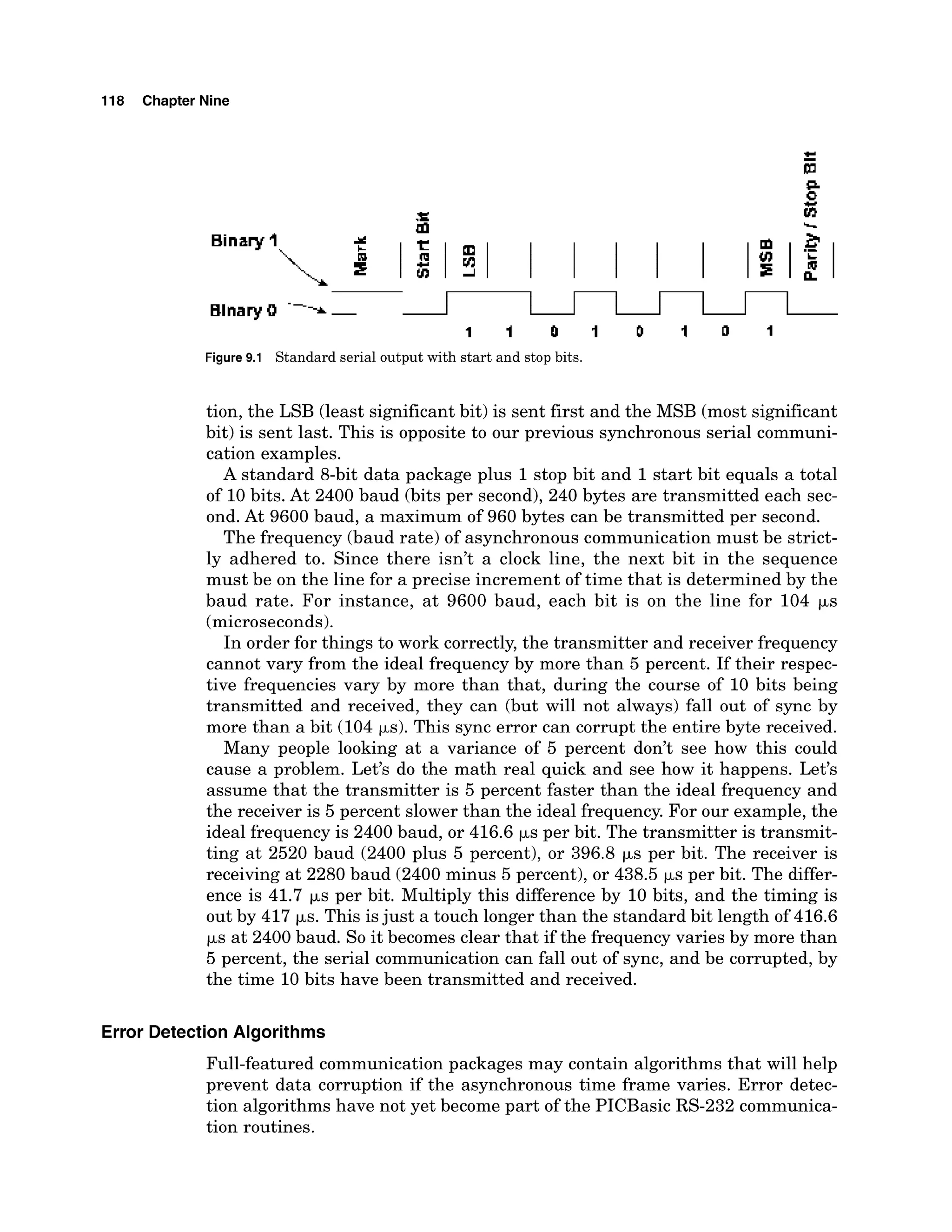 118 Chapter Nine
bl s,
BinaryI A
e 1 1 1 I I I I I a f l
Figure9.1 Standard serial output with start and stop bits.
tion, the LSB (least significant bit) is sent first and the MSB (most significant
bit) is sent last. This is opposite to our previous synchronous serial communi-
cation examples.
A standard 8-bit data package plus 1stop bit and 1start bit equals a total
of 10bits. At 2400 baud (bits per second),240 bytes are transmitted each sec-
ond. At 9600 baud, a maximum of 960 bytes can be transmitted per second.
The frequency (baud rate) of asynchronous communication must be strict-
ly adhered to. Since there isn't a clock line, the next bit in the sequence
must be on the line for a precise increment of time that is determined by the
baud rate. For instance, at 9600 baud, each bit is on the line for 104 ps
(microseconds).
In order for things to work correctly, the transmitter and receiver frequency
cannot vary from the ideal frequency by more than 5 percent. If their respec-
tive frequencies vary by more than that, during the course of 10 bits being
transmitted and received, they can (but will not always) fall out of sync by
more than a bit (104 ps). This sync error can corrupt the entire byte received.
Many people looking at a variance of 5 percent don't see how this could
cause a problem. Let's do the math real quick and see how it happens. Let's
assume that the transmitter is 5 percent faster than the ideal frequency and
the receiver is 5 percent slower than the ideal frequency. For our example, the
ideal frequency is 2400 baud, or 416.6 ps per bit. The transmitter is transmit-
ting at 2520 baud (2400 plus 5 percent), or 396.8 ps per bit. The receiver is
receiving at 2280 baud (2400minus 5 percent), or 438.5 ps per bit. The differ-
ence is 41.7 ps per bit. Multiply this difference by 10 bits, and the timing is
out by 417 ks. This isjust a touch longer than the standard bit length of 416.6
ks at 2400 baud. So it becomes clear that if the frequency varies by more than
5 percent, the serial communication can fall out of sync, and be corrupted, by
the time 10 bits have been transmitted and received.
Error Detection Algorithms
Full-featured communication packages may contain algorithms that will help
prevent data corruption if the asynchronous time frame varies. Error detec-
tion algorithms have not yet become part of the PICBasic RS-232 communica-
tion routines.
 
