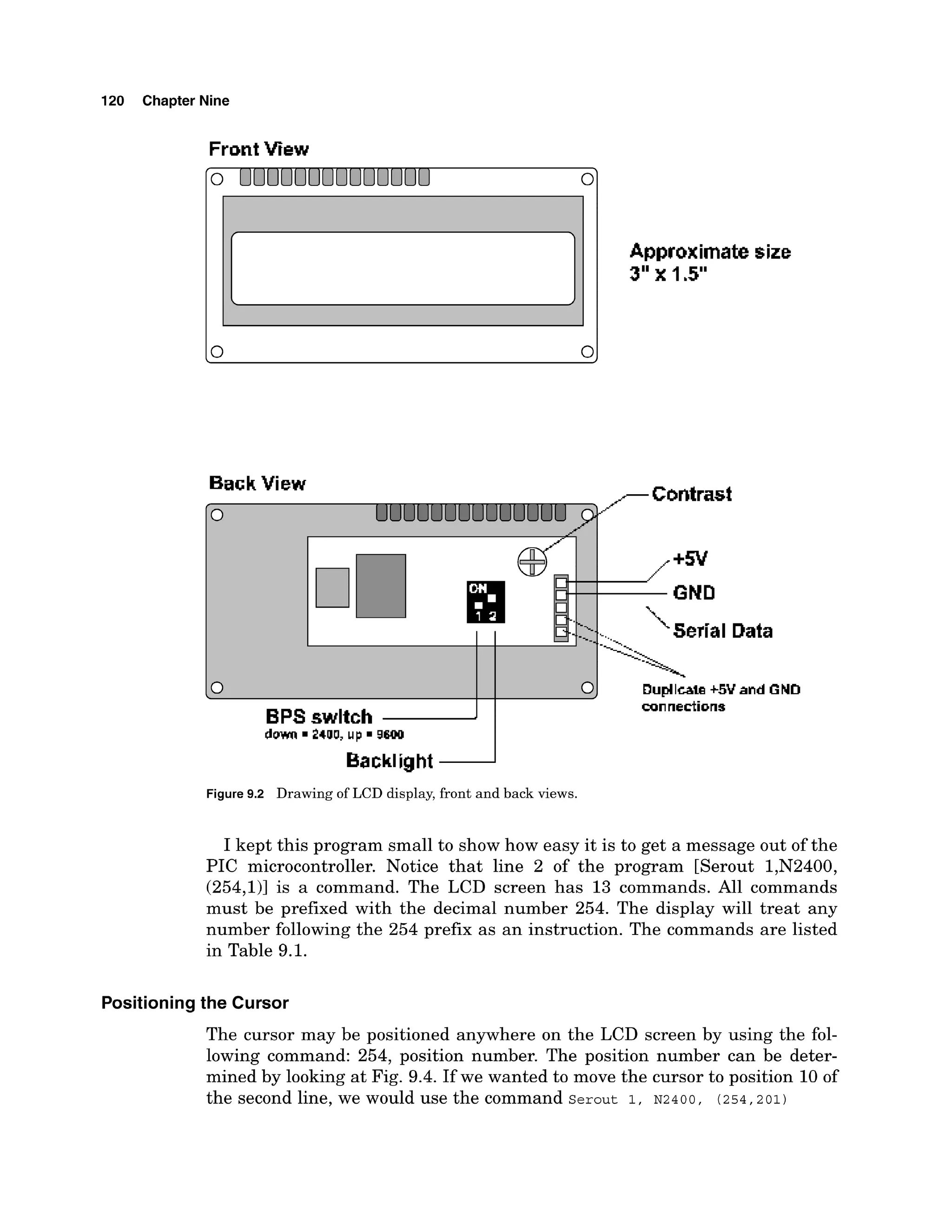 120 Chapter Nine
FrontView
Approximate size
3"x 1.5"
Back View ,,--Contrast
Backlight 2
+5V
GND
Serial Data
Figure9.2 Drawing of LCD display, front and back views.
0
I kept this program small to show how easy it is to get a message out of the
PIC microcontroller. Notice that line 2 of the program [Serout 1,N2400,
(254,111 is a command. The LCD screen has 13 commands. All commands
must be prefixed with the decimal number 254. The display will treat any
number following the 254 prefix as an instruction. The commands are listed
in Table 9.1.
---A
0
, Dupllcae +5V and GND
Positioning the Cursor
The cursor may be positioned anywhere on the LCD screen by using the fol-
lowing command: 254, position number. The position number can be deter-
mined by looking at Fig. 9.4. If we wanted to move the cursor to position 10 of
the second line, we would use the command serout 1, ~ 2 4 0 0 , (254,201)
BPS swltch
connections
 