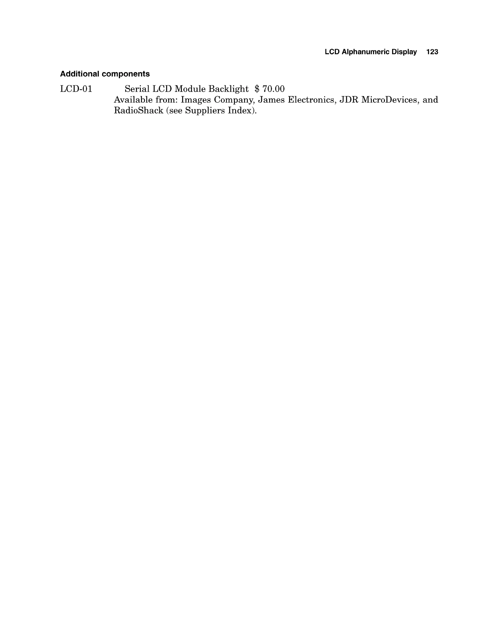 LCD Alphanumeric Display 123
Additional components
LCD-01 Serial LCD Module Backlight $ 70.00
Available from: Images Company, James Electronics, JDR MicroDevices, and
Radioshack (see Suppliers Index).
 