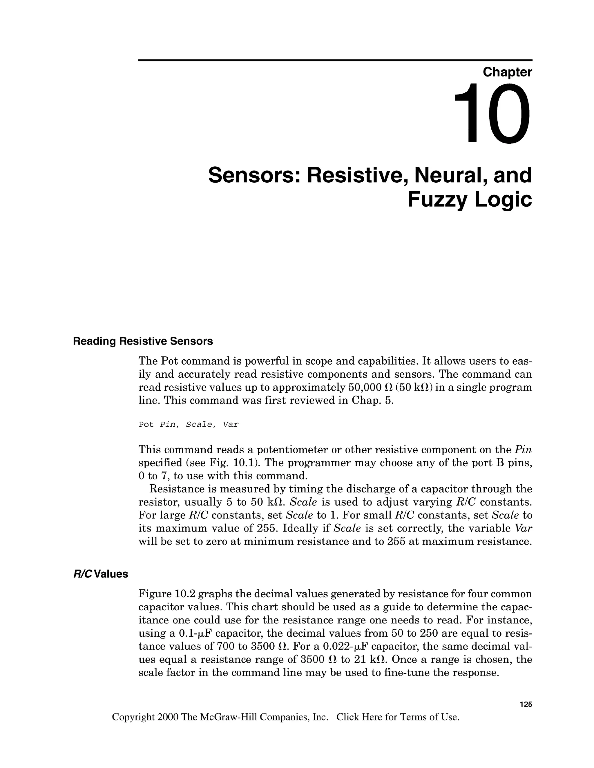 Chapter
Sensors: Resistive, Neural, and
Fuzzy Logic
Reading ResistiveSensors
The Pot command is powerful in scope and capabilities. It allows users to eas-
ily and accurately read resistive components and sensors. The command can
read resistive values up to approximately 50,000 R(50kR) in a single program
line. This command was first reviewed in Chap. 5.
Pot Pin, Scale, Var
This command reads a potentiometer or other resistive component on the Pin
specified (see Fig. 10.1). The programmer may choose any of the port B pins,
0 to 7, to use with this command.
Resistance is measured by timing the discharge of a capacitor through the
resistor, usually 5 to 50 kR. Scale is used to adjust varying RIC constants.
For large RIC constants, set Scale to 1.For small RIC constants, set Scale to
its maximum value of 255. Ideally if Scale is set correctly, the variable Var
will be set to zero at minimum resistance and to 255 at maximum resistance.
Figure 10.2graphs the decimal values generated by resistance for four common
capacitor values. This chart should be used as a guide to determine the capac-
itance one could use for the resistance range one needs to read. For instance,
using a 0.1-pF capacitor, the decimal values from 50 to 250 are equal to resis-
tance values of 700 to 3500 R. For a 0.022-pF capacitor,the same decimal val-
ues equal a resistance range of 3500 R to 21 kR. Once a range is chosen, the
scale factor in the command line may be used to fine-tune the response.
125
Copyright 2000 The McGraw-Hill Companies, Inc. Click Here for Terms of Use.
 