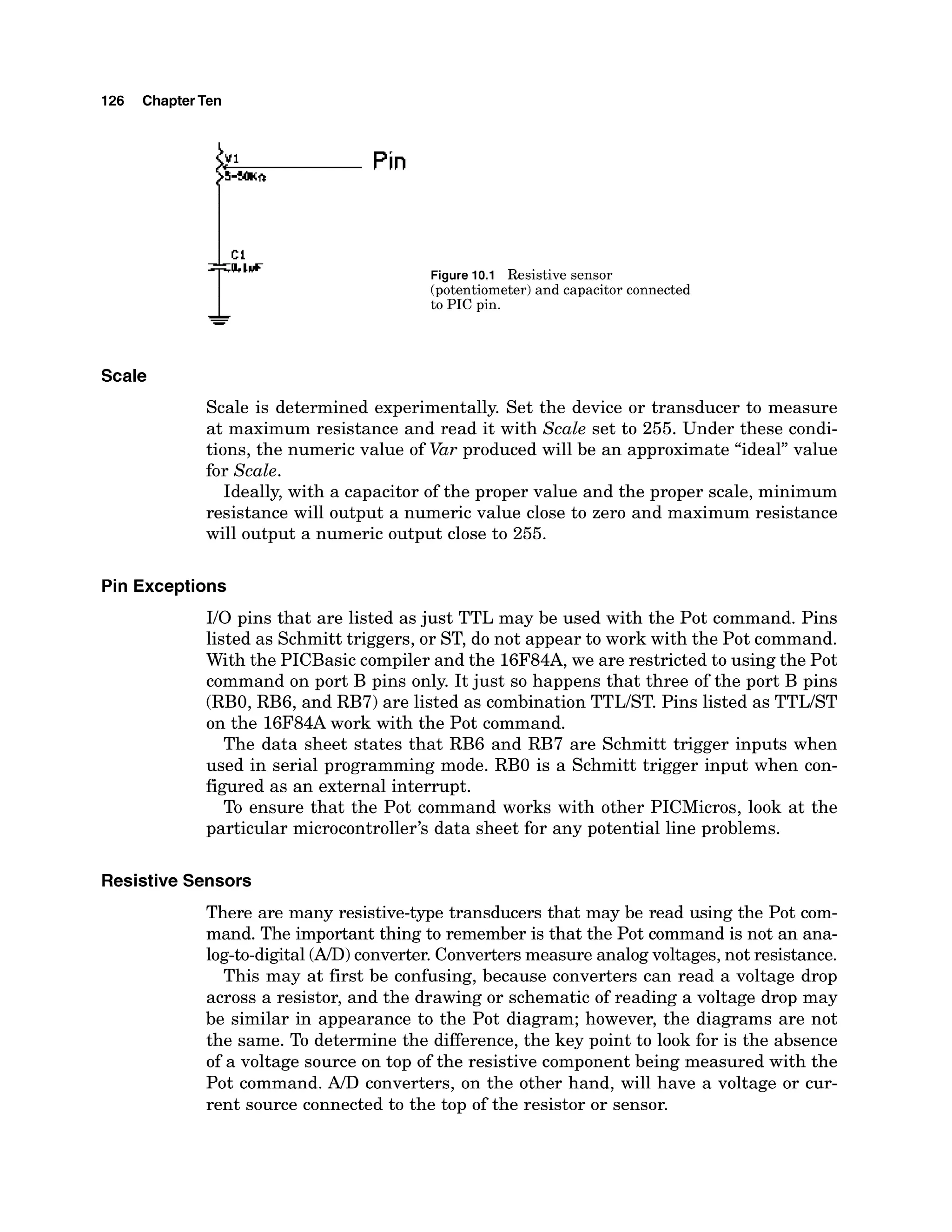 126 ChapterTen
Figure 10.1 Resistive sensor
(potentiometer) and capacitor connected
to PIC pin.
Scale
Scale is determined experimentally. Set the device or transducer to measure
at maximum resistance and read it with Scale set to 255. Under these condi-
tions, the numeric value of Var produced will be an approximate "ideal" value
for Scale.
Ideally, with a capacitor of the proper value and the proper scale, minimum
resistance will output a numeric value close to zero and maximum resistance
will output a numeric output close to 255.
Pin Exceptions
I10 pins that are listed as just TTL may be used with the Pot command. Pins
listed as Schmitt triggers, or ST, do not appear to work with the Pot command.
With the PICBasic compiler and the 16F84A,we are restricted to using the Pot
command on port B pins only. It just so happens that three of the port B pins
(RBO,RB6, and RB7) are listed as combination TTLIST. Pins listed as TTLIST
on the 16F84Awork with the Pot command.
The data sheet states that RB6 and RB7 are Schmitt trigger inputs when
used in serial programming mode. RBO is a Schmitt trigger input when con-
figured as an external interrupt.
To ensure that the Pot command works with other PICMicros, look at the
particular microcontroller's data sheet for any potential line problems.
ResistiveSensors
There are many resistive-type transducers that may be read using the Pot com-
mand. The important thing to remember is that the Pot command is not an ana-
log-to-digital(AID)
converter. Convertersmeasure analogvoltages,not resistance.
This may at first be confusing, because converters can read a voltage drop
across a resistor, and the drawing or schematic of reading a voltage drop may
be similar in appearance to the Pot diagram; however, the diagrams are not
the same. To determine the difference,the key point to look for is the absence
of a voltage source on top of the resistive component being measured with the
Pot command. A , converters, on the other hand, will have a voltage or cur-
rent source connected to the top of the resistor or sensor.
 