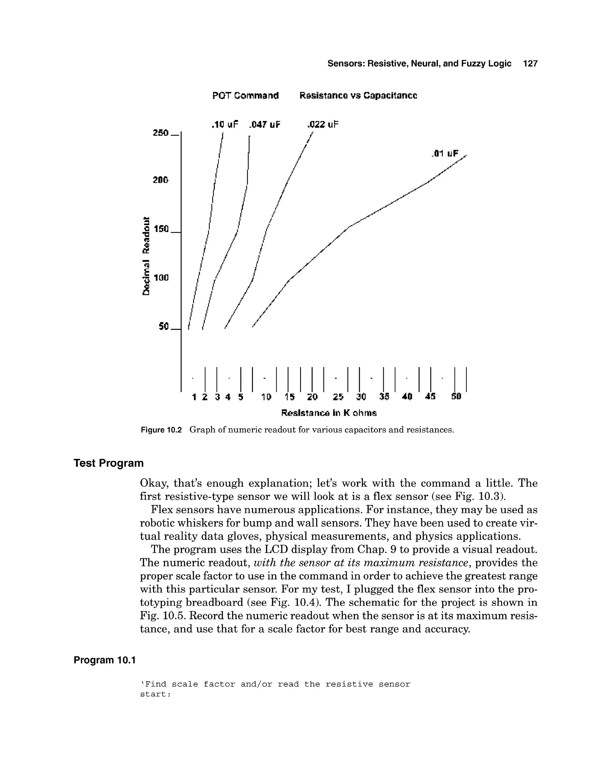 Sensors: Resistive, Neural,and Fuzzy Logic 127
POT Command Resistance vs Capacitance
Figure 10.2 Graph of numeric readout for various capacitorsand resistances.
Test Program
Okay, that's enough explanation; let's work with the command a little. The
first resistive-type sensor we will look at is a flex sensor (see Fig. 10.3).
Flex sensors have numerous applications. For instance, they may be used as
robotic whiskers for bump and wall sensors. They have been used to create vir-
tual reality data gloves, physical measurements, and physics applications.
The program uses the LCD display from Chap. 9 to provide a visual readout.
The numeric readout, with the sensor at its maximum resistance, provides the
proper scale factor to use in the command in order to achieve the greatest range
with this particular sensor. For my test, I plugged the flex sensor into the pro-
totyping breadboard (see Fig. 10.4).The schematic for the project is shown in
Fig. 10.5.Record the numeric readout when the sensor is at its maximum resis-
tance, and use that for a scale factor for best range and accuracy.
Program 10.1
'Find scale factor and/or read the r e s i s t i v e sensor
s t a r t :
 
