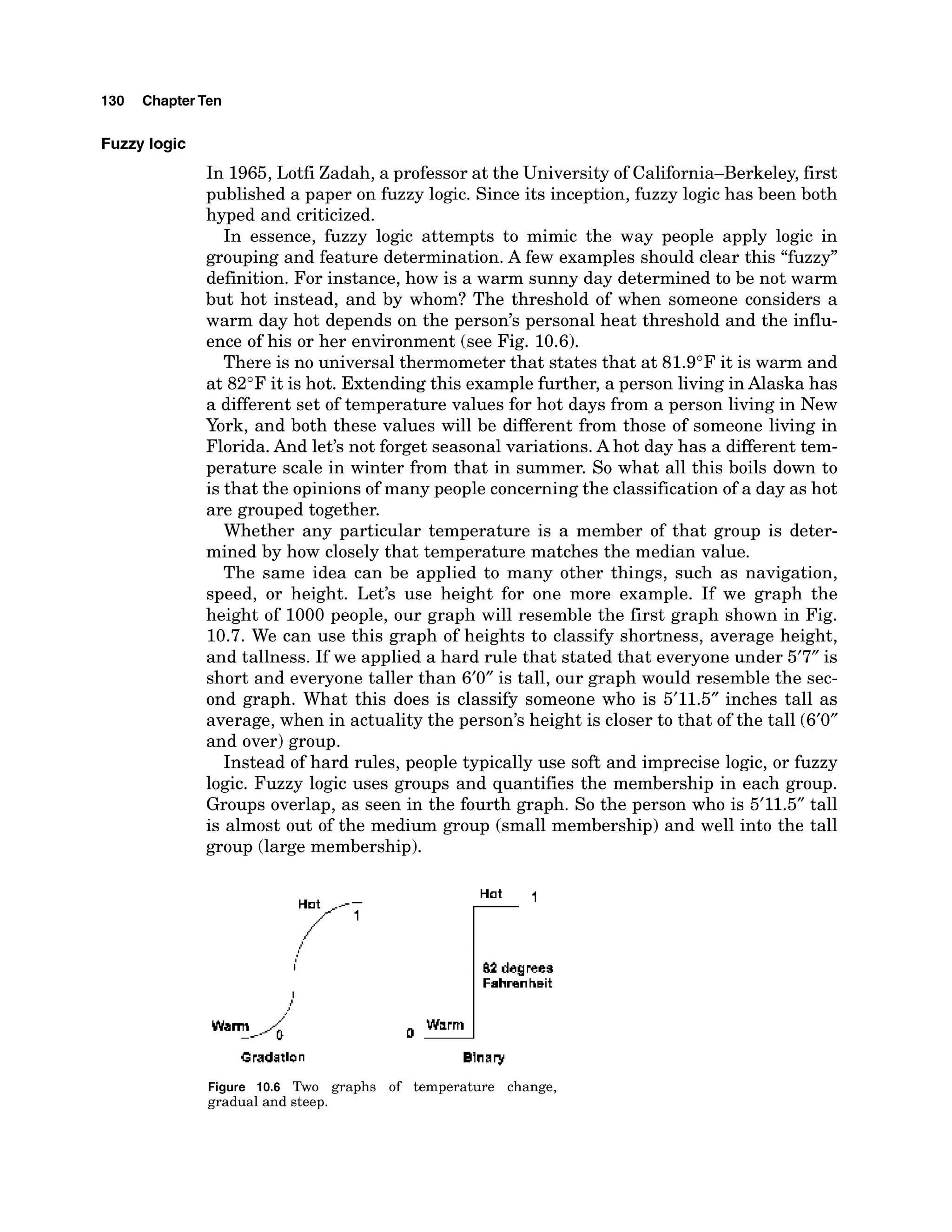 130 ChapterTen
Fuzzy logic
In 1965,Lotfi Zadah, a professor at the University of California-Berkeley, first
published a paper on fuzzy logic. Since its inception, fuzzy logic has been both
hyped and criticized.
In essence, fuzzy logic attempts to mimic the way people apply logic in
grouping and feature determination. A few examples should clear this "fuzzy"
definition. For instance, how is a warm sunny day determined to be not warm
but hot instead, and by whom? The threshold of when someone considers a
warm day hot depends on the person's personal heat threshold and the influ-
ence of his or her environment (see Fig. 10.6).
There is no universal thermometer that states that at 81.9"F it is warm and
at 82°Fit is hot. Extending this example further, a person living inAlaska has
a different set of temperature values for hot days from a person living in New
York, and both these values will be different from those of someone living in
Florida. And let's not forget seasonal variations. Ahot day has a different tem-
perature scale in winter from that in summer. So what all this boils down to
is that the opinionsof many people concerningthe classification of a day as hot
are grouped together.
Whether any particular temperature is a member of that group is deter-
mined by how closely that temperature matches the median value.
The same idea can be applied to many other things, such as navigation,
speed, or height. Let's use height for one more example. If we graph the
height of 1000 people, our graph will resemble the first graph shown in Fig.
10.7. We can use this graph of heights to classify shortness, average height,
and tallness. If we applied a hard rule that stated that everyone under 5'7" is
short and everyone taller than 6'0" is tall, our graph would resemble the sec-
ond graph. What this does is classify someone who is 5'11.5" inches tall as
average, when in actuality the person's height is closer to that of the tall (6'0"
and over) group.
Instead of hard rules, people typically use soft and imprecise logic, or fuzzy
logic. Fuzzy logic uses groups and quantifies the membership in each group.
Groups overlap, as seen in the fourth graph. So the person who is 5'11.5" tall
is almost out of the medium group (small membership) and well into the tall
-
group (large membership).
I
#
Warm
_-- a-
Figure 10.6 Two graphs of temperature change,
gradual and steep.
 