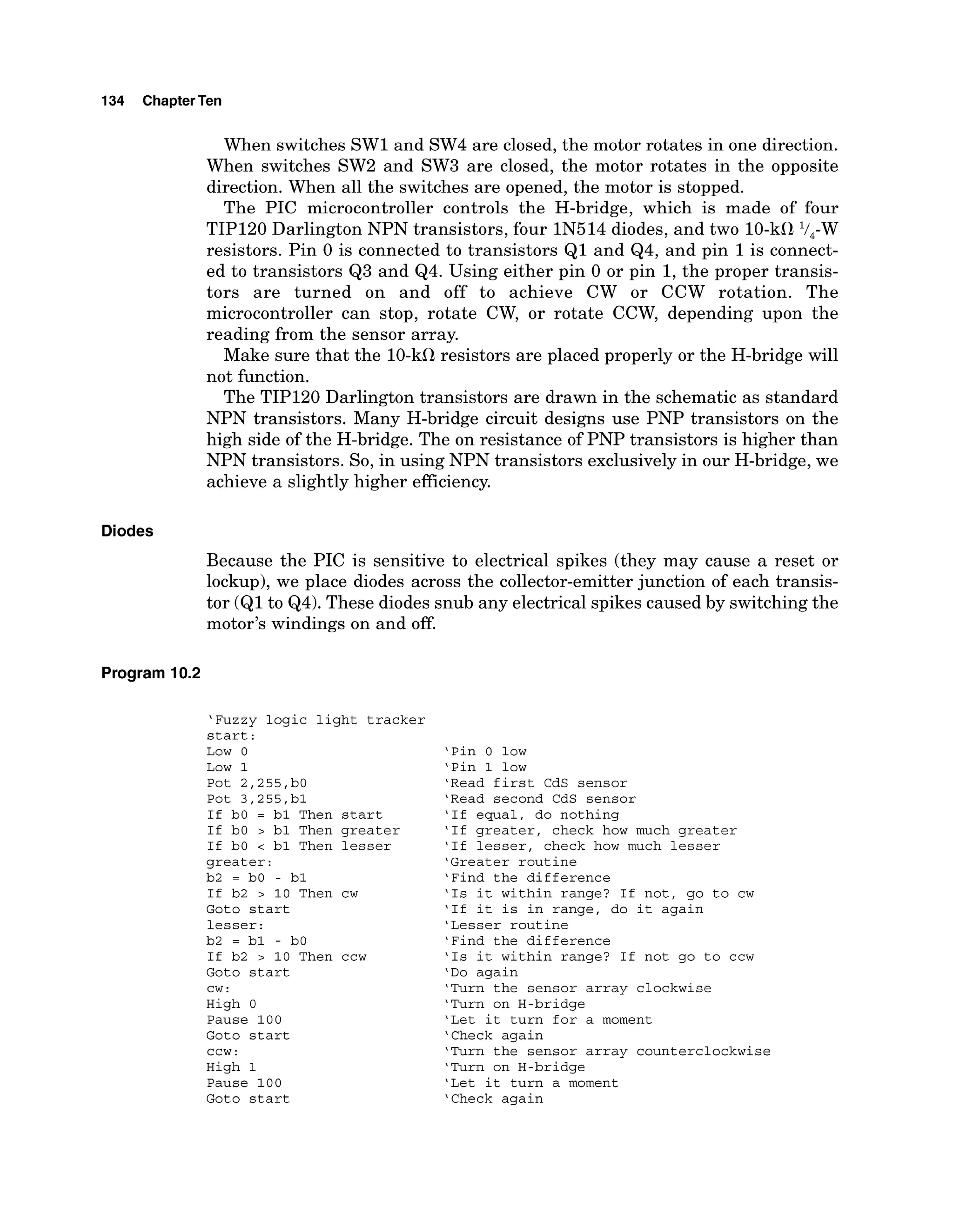 134 ChapterTen
When switches SW1and SW4 are closed, the motor rotates in one direction.
When switches SW2 and SW3 are closed, the motor rotates in the opposite
direction. When all the switches are opened, the motor is stopped.
The PIC microcontroller controls the H-bridge, which is made of four
TIP120 Darlington NPN transistors, four IN514 diodes, and two 10-kClV,-W
resistors. Pin 0 is connected to transistors Q1 and Q4, and pin 1is connect-
ed to transistors Q3 and Q4. Using either pin 0 or pin 1,the proper transis-
tors are turned on and off to achieve CW or CCW rotation. The
microcontroller can stop, rotate CW, or rotate CCW, depending upon the
reading from the sensor array.
Make sure that the 10-kClresistors are placed properly or the H-bridge will
not function.
The TIP120 Darlington transistors are drawn in the schematic as standard
NPN transistors. Many H-bridge circuit designs use PNP transistors on the
high side of the H-bridge. The on resistance of PNP transistors is higher than
NPN transistors. So, in using NPN transistors exclusively in our H-bridge, we
achieve a slightly higher efficiency.
Diodes
Because the PIC is sensitive to electrical spikes (they may cause a reset or
lockup), we place diodes across the collector-emitterjunction of each transis-
tor (Q1to Q4).These diodes snub any electrical spikes caused by switching the
motor's windings on and off.
Program 10.2
'Fuzzy logic light tracker
start:
Low 0
Low 1
Pot 2,255,bO
Pot 3,255,bl
If bO = bl Then start
If bO > bl Then greater
If bO < bl Then lesser
greater:
b2 = bO - bl
If b2 > 10 Then cw
Goto start
lesser:
b2 = bl - bO
If b2 > 10 Then ccw
Goto start
cw:
High 0
Pause 100
Goto start
CCW :
High 1
Pause 100
Goto start
'Pin 0 low
'Pin 1 low
'Read first CdS sensor
'Read second CdS sensor
'If equal, do nothing
'If greater, check how much greater
'If lesser, check how much lesser
'Greater routine
'Find the difference
'Is it within range? If not, go to cw
'If it is in range, do it again
'Lesser routine
'Find the difference
'Is it within range? If not go to ccw
'Do again
'Turn the sensor array clockwise
'Turn on H-bridge
'Let it turn for a moment
'Check again
'Turn the sensor array counterclockwise
'Turn on H-bridge
'Let it turn a moment
'Check again
 
