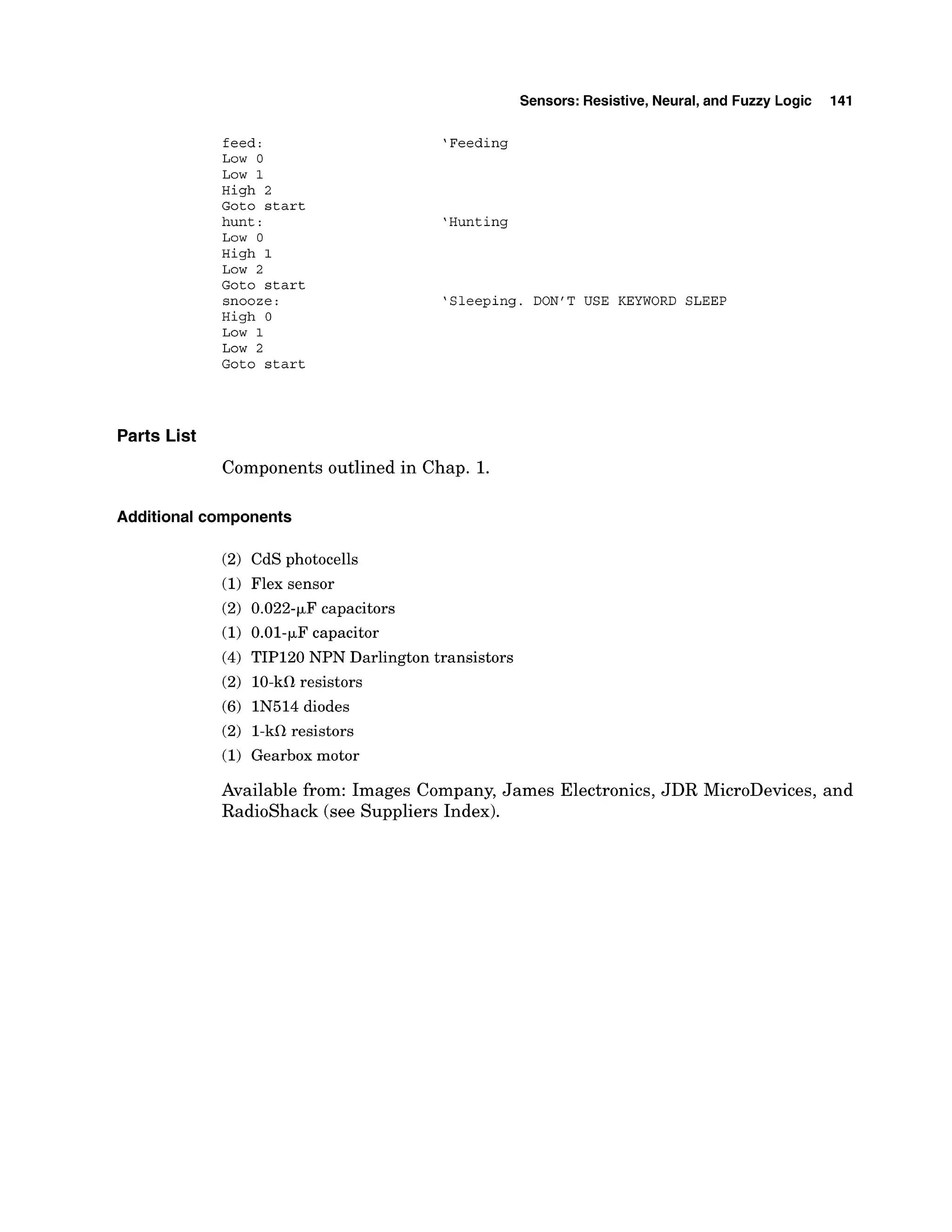 feed:
Low 0
Low 1
High 2
Goto start
hunt:
Low 0
High 1
LOW 2
~ o t o
start
snooze:
High 0
LOW 1
Low 2
Goto start
Sensors: Resistive, Neural,and Fuzzy Logic 141
'Feeding
'Hunting
'Sleeping. DON'T USE KEYWORD SLEEP
Parts List
Components outlined in Chap. 1.
Additional components
(2) CdS photocells
(1)Flex sensor
(2) 0.022-FF capacitors
(1) 0.01-FF capacitor
(4) TIP120 NPN Darlington transistors
(2) 10-kS1resistors
(6) IN514 diodes
(2) 1-kS1resistors
(1)Gearbox motor
Available from: Images Company, James Electronics, JDR MicroDevices, and
Radioshack (see Suppliers Index).
 