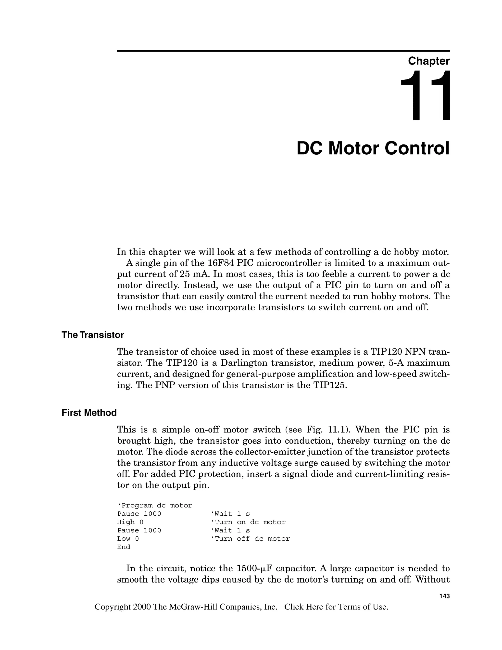 Chapter
DC Motor Control
In this chapter we will look at a few methods of controlling a dc hobby motor.
A single pin of the 16F84 PIC microcontroller is limited to a maximum out-
put current of 25 mA. In most cases, this is too feeble a current to power a dc
motor directly. Instead, we use the output of a PIC pin to turn on and off a
transistor that can easily control the current needed to run hobby motors. The
two methods we use incorporate transistors to switch current on and off.
TheTransistor
The transistor of choice used in most of these examples is a TIP120 NPN tran-
sistor. The TIP120 is a Darlington transistor, medium power, 5-A maximum
current, and designed for general-purpose amplification and low-speed switch-
ing. The PNP version of this transistor is the TIP125.
First Method
This is a simple on-off motor switch (see Fig. 11.1). When the PIC pin is
brought high, the transistor goes into conduction, thereby turning on the dc
motor. The diode across the collector-emitterjunction of the transistor protects
the transistor from any inductive voltage surge caused by switching the motor
off. For added PIC protection, insert a signal diode and current-limiting resis-
tor on the output pin.
'Program dc motor
Pause 1000 'Wait 1 s
High 0 'Turn on dc motor
Pause 1000 'Wait 1 s
Low 0 'Turn off dc motor
End
In the circuit, notice the 1500-FFcapacitor. A large capacitor is needed to
smooth the voltage dips caused by the dc motor's turning on and off. Without
143
Copyright 2000 The McGraw-Hill Companies, Inc. Click Here for Terms of Use.
 