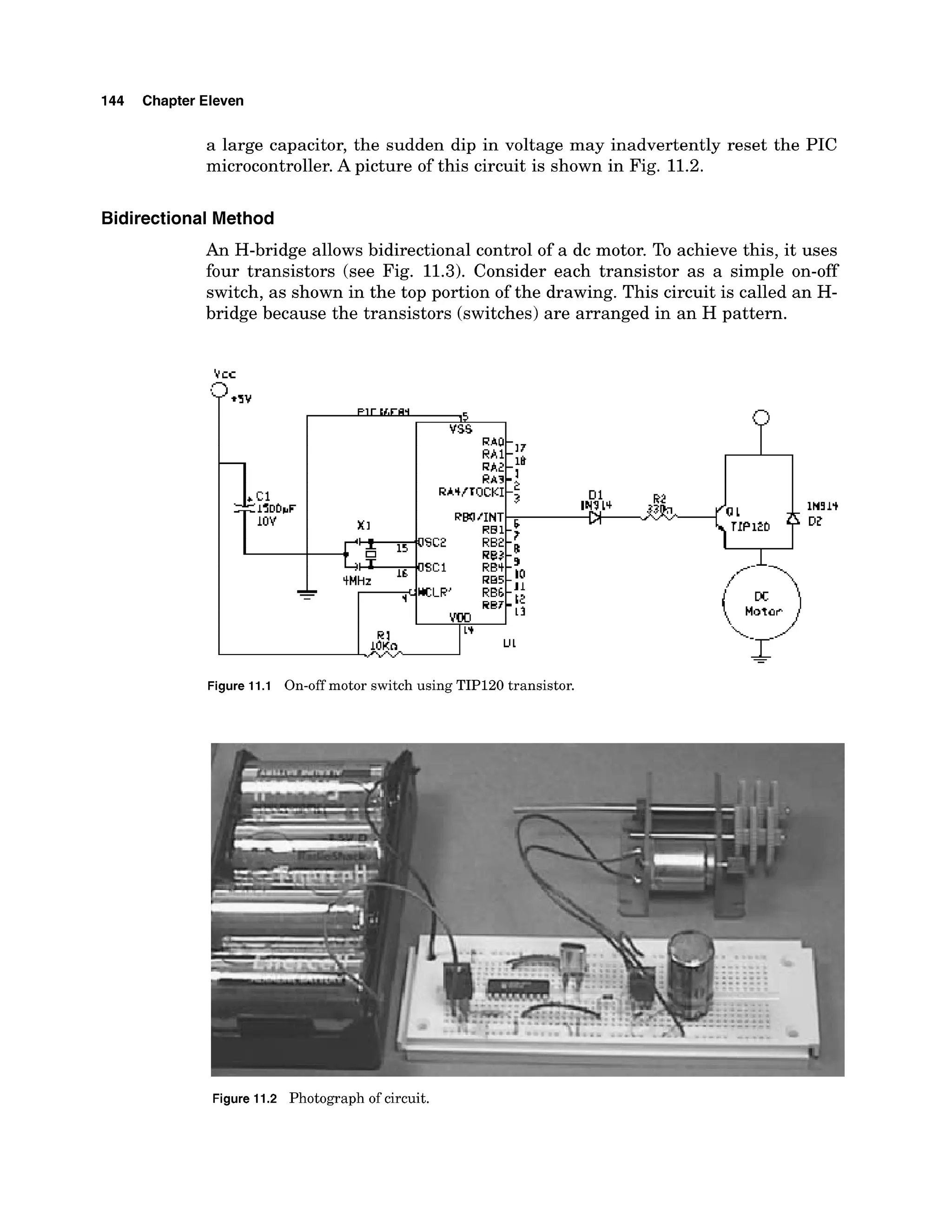 144 Chapter Eleven
a large capacitor, the sudden dip in voltage may inadvertently reset the PIC
microcontroller. A picture of this circuit is shown in Fig. 11.2.
BidirectionalMethod
An H-bridge allows bidirectional control of a dc motor. To achieve this, it uses
four transistors (see Fig. 11.3). Consider each transistor as a simple on-off
switch, as shown in the top portion of the drawing. This circuit is called an H-
bridge because the transistors (switches) are arranged in an H pattern.
Figure 11.1 On-off motor switch using TIP120 transistor.
Figure 11.2 Photograph of circuit.
 