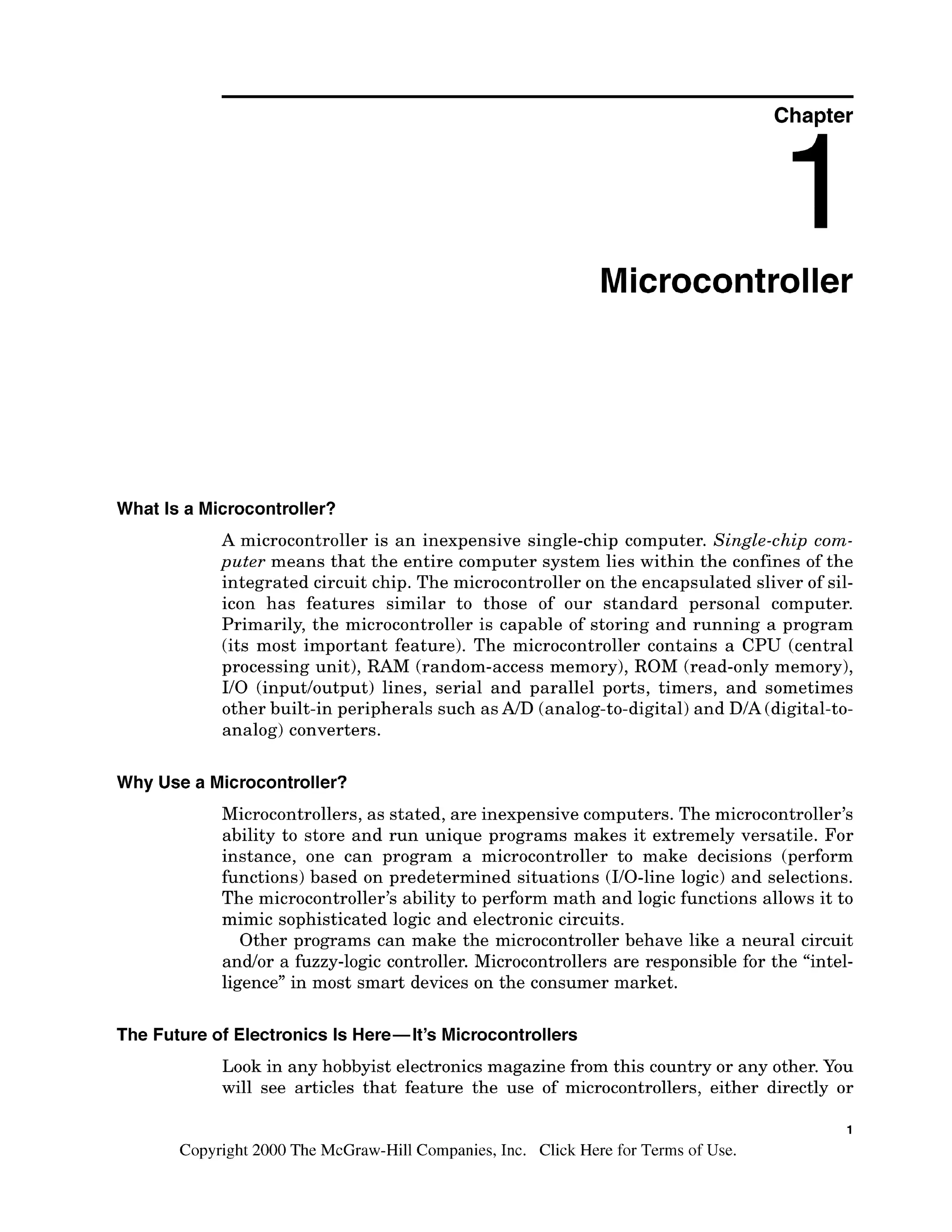 Chapter
Microcontroller
What Is a Microcontroller?
A microcontroller is an inexpensive single-chip computer. Single-chip com-
puter means that the entire computer system lies within the confines of the
integrated circuit chip. The microcontroller on the encapsulated sliver of sil-
icon has features similar to those of our standard personal computer.
Primarily, the microcontroller is capable of storing and running a program
(its most important feature). The microcontroller contains a CPU (central
processing unit), RAM (random-access memory), ROM (read-only memory),
I10 (inputloutput) lines, serial and parallel ports, timers, and sometimes
other built-in peripherals such asAID (analog-to-digital)and DIA (digital-to-
analog) converters.
Why Use a Microcontroller?
Microcontrollers, as stated, are inexpensive computers. The microcontroller7s
ability to store and run unique programs makes it extremely versatile. For
instance, one can program a microcontroller to make decisions (perform
functions) based on predetermined situations (110-linelogic) and selections.
The microcontroller7sability to perform math and logic functions allows it to
mimic sophisticated logic and electronic circuits.
Other programs can make the microcontroller behave like a neural circuit
andlor a fuzzy-logic controller. Microcontrollers are responsible for the "intel-
ligence" in most smart devices on the consumer market.
The Future of Electronics Is Here-It's Microcontrollers
Look in any hobbyist electronicsmagazine from this country or any other.You
will see articles that feature the use of microcontrollers, either directly or
1
Copyright 2000 The McGraw-Hill Companies, Inc. Click Here for Terms of Use.
 
