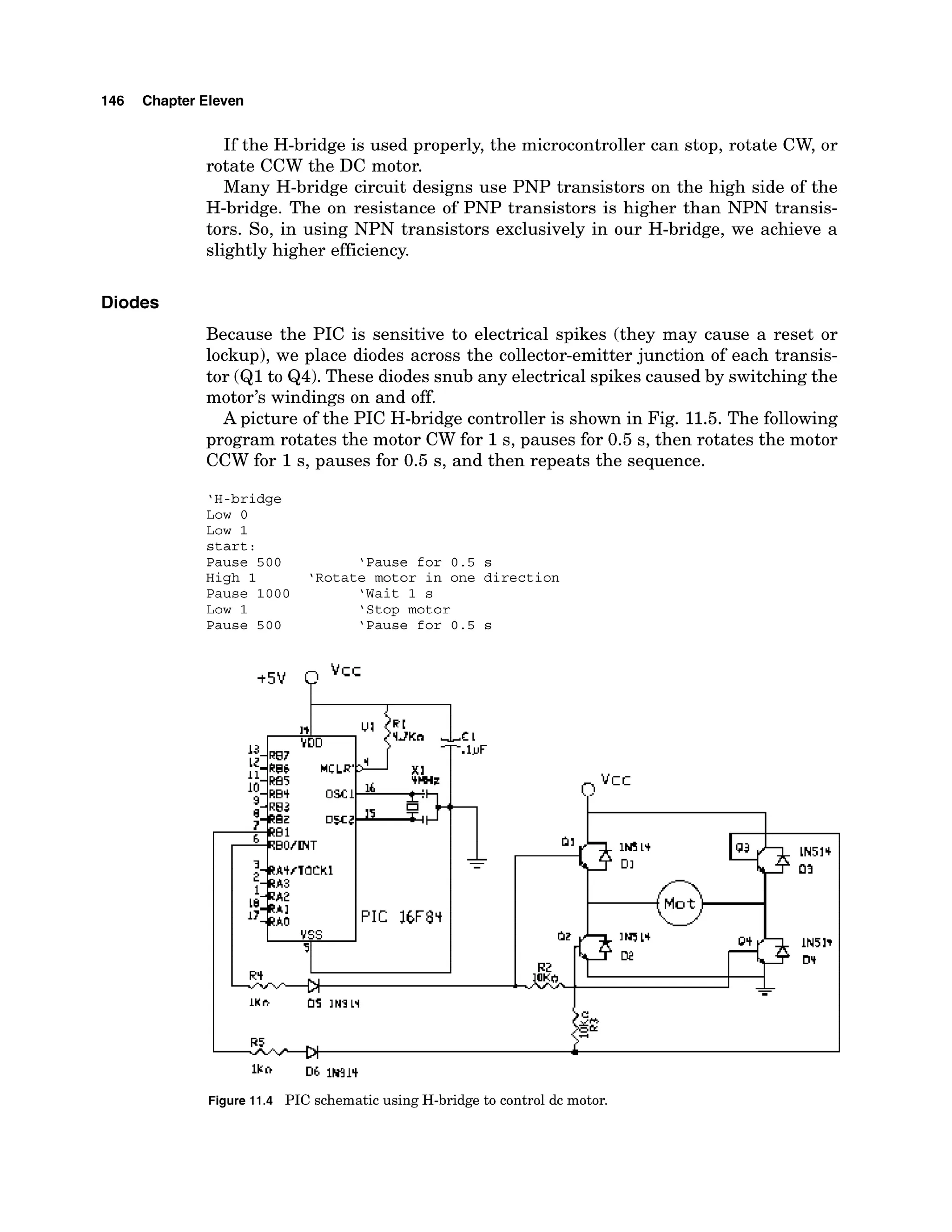 146 Chapter Eleven
If the H-bridge is used properly, the microcontroller can stop, rotate CW, or
rotate CCW the DC motor.
Many H-bridge circuit designs use PNP transistors on the high side of the
H-bridge. The on resistance of PNP transistors is higher than NPN transis-
tors. So, in using NPN transistors exclusively in our H-bridge, we achieve a
slightly higher efficiency.
Diodes
Because the PIC is sensitive to electrical spikes (they may cause a reset or
lockup),we place diodes across the collector-emitterjunction of each transis-
tor (Q1to Q4). These diodes snub any electrical spikes caused by switchingthe
motor's windings on and off.
A picture of the PIC H-bridge controller is shown in Fig. 11.5.The following
program rotates the motor CW for 1s, pauses for 0.5 s, then rotates the motor
CCW for 1s, pauses for 0.5 s, and then repeats the sequence.
'H-bridge
Low 0
Low 1
start :
Pause 500 'Pause for 0.5 s
High 1 'Rotate motor in one direction
Pause 1000 'Wait 1 s
Low 1 'Stop motor
Pause 500 'Pause for 0.5 s
Figure 11.4 PIC schematic using H-bridge to control dc motor.
 